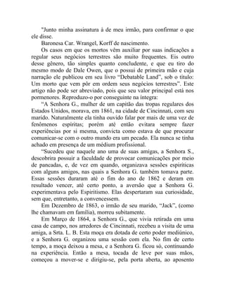 "Junto minha assinatura à de meu irmão, para confirmar o que
ele disse.
     Baronesa Car. Wrangel, Korff de nascimento.
     Os casos em que os mortos vêm auxiliar por suas indicações a
regular seus negócios terrestres são muito frequentes. Eis outro
desse gênero, tão simples quanto concludente, e que eu tiro do
mesmo modo de Dale Owen, que o possui de primeira mão e cuja
narração ele publicou em seu livro “Debatable Land”, sob o título:
Um morto que vem pôr em ordem seus negócios terrestres”. Este
artigo não pode ser abreviado, pois que seu valor principal está nos
pormenores. Reproduzo-o por conseguinte na íntegra:
     “A Senhora G., mulher de um capitão das tropas regulares dos
Estados Unidos, morava, em 1861, na cidade de Cincinnati, com seu
marido. Naturalmente ela tinha ouvido falar por mais de uma vez de
fenômenos espíritas; porém até então evitara sempre fazer
experiências por si mesma, convicta como estava de que procurar
comunicar-se com o outro mundo era um pecado. Ela nunca se tinha
achado em presença de um médium profissional.
     “Sucedeu que naquele ano uma de suas amigas, a Senhora S.,
descobrira possuir a faculdade de provocar comunicações por meio
de pancadas, e, de vez em quando, organizava sessões espiríticas
com alguns amigos, nas quais a Senhora G. também tomava parte.
Essas sessões duraram até o fim do ano de 1862 e deram em
resultado vencer, até certo ponto, a aversão que a Senhora G.
experimentava pelo Espiritismo. Elas despertaram sua curiosidade,
sem que, entretanto, a convencessem.
     Em Dezembro de 1863, o irmão de seu marido, “Jack”, (como
lhe chamavam em família), morreu subitamente.
     Em Março de 1864, a Senhora G., que vivia retirada em uma
casa de campo, nos arredores de Cincinnati, recebeu a visita de uma
amiga, a Srta. L. B. Esta moça era dotada de certo poder mediúnico,
e a Senhora G. organizou uma sessão com ela. No fim de certo
tempo, a moça deixou a mesa, e a Senhora G. ficou só, continuando
na experiência. Então a mesa, tocada de leve por suas mãos,
começou a mover-se e dirigiu-se, pela porta aberta, ao aposento
 
