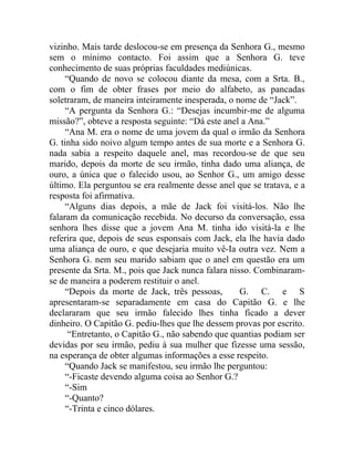 vizinho. Mais tarde deslocou-se em presença da Senhora G., mesmo
sem o mínimo contacto. Foi assim que a Senhora G. teve
conhecimento de suas próprias faculdades mediúnicas.
     “Quando de novo se colocou diante da mesa, com a Srta. B.,
com o fim de obter frases por meio do alfabeto, as pancadas
soletraram, de maneira inteiramente inesperada, o nome de “Jack”.
     “A pergunta da Senhora G.: “Desejas incumbir-me de alguma
missão?”, obteve a resposta seguinte: “Dá este anel a Ana.”
     “Ana M. era o nome de uma jovem da qual o irmão da Senhora
G. tinha sido noivo algum tempo antes de sua morte e a Senhora G.
nada sabia a respeito daquele anel, mas recordou-se de que seu
marido, depois da morte de seu irmão, tinha dado uma aliança, de
ouro, a única que o falecido usou, ao Senhor G., um amigo desse
último. Ela perguntou se era realmente desse anel que se tratava, e a
resposta foi afirmativa.
     “Alguns dias depois, a mãe de Jack foi visitá-los. Não lhe
falaram da comunicação recebida. No decurso da conversação, essa
senhora lhes disse que a jovem Ana M. tinha ido visitá-la e lhe
referira que, depois de seus esponsais com Jack, ela lhe havia dado
uma aliança de ouro, e que desejaria muito vê-Ia outra vez. Nem a
Senhora G. nem seu marido sabiam que o anel em questão era um
presente da Srta. M., pois que Jack nunca falara nisso. Combinaram-
se de maneira a poderem restituir o anel.
     “Depois da morte de Jack, três pessoas,        G. C. e S
apresentaram-se separadamente em casa do Capitão G. e lhe
declararam que seu irmão falecido lhes tinha ficado a dever
dinheiro. O Capitão G. pediu-lhes que lhe dessem provas por escrito.
      “Entretanto, o Capitão G., não sabendo que quantias podiam ser
devidas por seu irmão, pediu à sua mulher que fizesse uma sessão,
na esperança de obter algumas informações a esse respeito.
     “Quando Jack se manifestou, seu irmão lhe perguntou:
     “-Ficaste devendo alguma coisa ao Senhor G.?
     “-Sim
     “-Quanto?
     “-Trinta e cinco dólares.
 