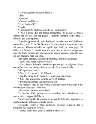 “-Deves alguma coisa ao Senhor C.?
    “-Sim.
    “-Quanto?
    “-Cinquenta dólares.
    “-E ao Senhor S.?
    “-Nada.
    “-Entretanto, S. pretende que lhe deves dinheiro!
    “- Não é exato. Eu lhe tomei emprestado 40 dólares e pouco
depois lhe dei 50. Ele me pagou 7 dólares somente e me deve 3
dólares, por conseguinte.
    “O recibo apresentado pelo Senhor G. era do valor de 35 dólares
com efeito; o de C. de 50. Quanto a S., ele mostrou uma cautela de
40 dólares. Observando-lhe o capitão que Jack já tinha pago 50
dólares, o Senhor S. manifestou um mau estar evidente e respondeu
que não tinha tomado em consideração aquela quantia, supondo que
era um presente para sua irmã.
    “Em outra ocasião, o capitão perguntou, por meio da mesa:
    “- Jack, tens ainda outras dívidas?
    “- Sim; devo a John Gr. 10 dólares por um par de calçado. (Nem
o capitão, nem sua mulher tinham ouvido falar nesta dívida.)
    “- E alguém te deve?
    “- Sim; C. G. me deve 50 dólares.
    O capitão indagou do Senhor G. se devia a seu irmão.
    “- Sim - foi a resposta -, eu lhe devo 15 dólares.
    “- Porém meu irmão lhe emprestou 50!
    “- E verdade, mas eu lhe restituí o dinheiro por prestações e lhe
sou devedor ainda de 15 dólares.
    “- O senhor não tem os recibos?
    “O Senhor C.G. prometeu procurá-los; mas finalmente se
apresentou e pagou 50 dólares.
    “Enfim, o Capitão G. dirigiu-se a casa de John Gr., sapateiro, o
qual ainda não tinha apresentado conta.
    Desejando tornar o mais completo possível a prova, fez a
pergunta nos seguintes termos:
    “- Ainda tenho uma conta a saldar, Senhor Gr.?
 