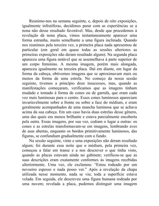 Reunimo-nos na semana seguinte, e, depois de oito exposições,
igualmente infrutíferas, decidimos parar com as experiências se a
nona não desse resultado favorável. Mas, desde que procedemos à
revelação dá nona placa, vimos instantaneamente aparecer uma
forma estranha, muito semelhante a uma figura inclinada. Quando
nos reunimos pela terceira vez, a primeira placa nada apresentou de
particular (em geral em quase todas as sessões ulteriores as
primeiras exposições não deram resultado algum). Na segunda placa
apareceu uma figura notável que se assemelhava à parte superior de
um corpo feminino. A mesma imagem, porém mais alongada,
apareceu igualmente na terceira placa. Daí em diante, em lugar da
forma da cabeça, obtivemos imagens que se aproximavam mais ou
menos da forma de uma estrela. No começo da nossa sessão
seguinte, tivemos a princípio doze insucessos, mas, quando as
manifestações começaram, verificamos que as imagens tinham
mudado e tomado à forma de cones ou de garrafa, que eram cada
vez mais luminosas para o centro. Esses cones luminosos apareciam
invariavelmente sobre a fronte ou sobre a face do médium, e eram
geralmente acompanhados de uma mancha luminosa que se achava
acima da sua cabeça. Em um caso havia duas estrelas desse gênero,
uma das quais era menos brilhante e estava parcialmente encoberta
pela outra. Essas imagens, por sua vez, cediam o lugar a outras: os
cones e as estrelas transformavam-se em imagens, lembrando aves
de asas abertas, enquanto os bordos primitivamente luminosos, das
figuras, se confundiam gradualmente com o fundo.
     Na sessão seguinte, vinte e uma exposições não deram resultado
algum; foi durante essa noite que o médium, pela primeira vez,
começou a falar em transe e a nos descrever o que tinha visto,
quando as placas estavam ainda no gabinete; verificou-se que as
suas descrições eram exatamente conformes às imagens recebidas
ulteriormente. Uma vez, ele exclamou: “Estou rodeado por um
nevoeiro espesso e nada posso ver.” Após a revelação da chapa
utilizada nesse momento, nada se viu; toda a superfície estava
velada. Em seguida, ele descreveu uma figura humana rodeada por
uma nuvem; revelada a placa, pudemos distinguir uma imagem
 