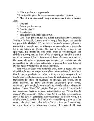 “- Não; o senhor me pagou tudo.
    “O capitão fez gesto de partir; então o sapateiro replicou
    “- Mas há uma pequena dívida por conta de seu irmão, o Senhor
Jack.
    “- De quê?
    “- De um par de sapatos.
    “- Quanto é isso?
    “- Dez dólares.
    “- Eis aqui seu dinheiro, Senhor Gr.
    “Todos estes pormenores me foram fornecidos pelos próprios
Senhor e Senhora G., durante uma visita que lhes fiz, em sua casa de
campo, a 9 de Abril de 1865. Inscrevi tudo conforme suas palavras e
reconstituí a narração com as notas que tomara no lugar; em seguida
fiz a sua leitura ao Capitão G., que a verificou e deu a sua
aprovação. Ele inseria em seu jornal todas as comunicações que
obtinha e tudo quanto se lhes referia de qualquer maneira, o que o
colocava em condições de fornecer-me dados absolutamente exatos.
Os nomes de todas as pessoas, que designei por iniciais, me são
conhecidos; se não estou autorizado a publicá-los, esta falta se
explica pelos preconceitos da nossa sociedade.”
    Em todos os casos que acabo de citar, trata-se apenas de uma
simplificação de método para um gênero de manifestação de além-
túmulo que se produziu em todos os tempos e cuja comparação se
impõe aqui involuntariamente pela força da analogia; quero falar das
mensagens por meio de revelação ou aparição, em sonho, ou de
outra maneira, de fatos conhecidos unicamente pelo morto,
começando pela revelação de uma dívida de três xelins e dez pente
(veja-se Owen, “Footfalls”, página 294) para chegar à denúncia de
um assassínio (veja-se o caso extraordinário de “White-Chaple
murder” (“Spiritualist”, 1875, II, pág. 307.) Um fato semelhante ao
que se deu com o testamento não encontrado do Barão Korff, é o
célebre caso do recibo do Senhor de Harteville que não se tinha
encontrado, descoberto pelas indicações recebidas por Swedenborg,
em conseqüência das informações dadas pelo morto. J. H. Von
 