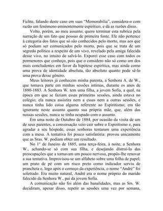 Fichte, falando deste caso em suas “Memorabilia”, considera-o com
razão um fenômeno eminentemente espirítico, e dá as razões disso.
    Volto, porém, ao meu assunto; quero terminar esta rubrica pela
narração de um fato que possuo de primeira fonte. Ele não pertence
à categoria dos fatos que só são conhecidos pelo morto, mas aos que
só podiam ser comunicados pelo morto, pois que se trata de um
segredo político a respeito de um vivo, revelado pela amiga falecida
desse vivo, no intuito de salvá-lo. Exporei esse caso com todos os
pormenores que conheço, pois que o considero não só como um dos
mais concludentes em favor da hipótese espirítica, mas ainda como
uma prova de identidade absoluta, tão absoluto quanto pode sê-lo
uma prova desse gênero.
    Meus leitores já conhecem minha parenta, a Senhora A. de W.,
que tomava parte em minhas sessões intimas, durante os anos de
1880-1883. A Senhora W. tem uma filha, a jovem Sofia, a qual, na
época em que se faziam essas primeiras sessões, ainda estava no
colégio; ela nunca assistira nem a essas nem a outras sessões, e
nunca tinha lido coisa alguma referente ao Espiritismo; era tão
ignorante neste assunto quanto sua própria mãe, que, além das
nossas sessões, nunca se tinha ocupado com o assunto.
    Em uma noite de Outubro de 1884, por ocasião da visita de um
de seus parentes, a conversação veio cair sobre o Espiritismo e, para
agradar a seu hóspede, essas senhoras tentaram uma experiência
com a mesa. A tentativa foi pouco satisfatória: provou unicamente
que as Sras. W. podiam obter um resultado.
    No 1° de Janeiro de 1885, uma terça-feira, à noite, a Senhora
W., achando-se só com sua filha, e desejando distraí-Ia das
preocupações que a tornavam um pouco nervosa, propôs-lhe renovar
a sua tentativa. Improvisou-se um alfabeto sobre uma folha de papel;
um prato de pé com um risco preto como indicador serviu de
prancheta e, logo após o começo da experiência, o nome “André” foi
soletrado. Era muito natural, André era o nome próprio do marido
falecido da Senhora W., pai da jovem Sofia.
    A comunicação não foi além das banalidades, mas as Srs. W.
decidiram, apesar disso, repetir as sessões uma vez por semana,
 