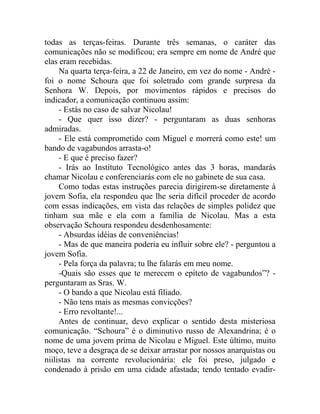 todas as terças-feiras. Durante três semanas, o caráter das
comunicações não se modificou; era sempre em nome de André que
elas eram recebidas.
     Na quarta terça-feira, a 22 de Janeiro, em vez do nome - André -
foi o nome Schoura que foi soletrado com grande surpresa da
Senhora W. Depois, por movimentos rápidos e precisos do
indicador, a comunicação continuou assim:
     - Estás no caso de salvar Nicolau!
     - Que quer isso dizer? - perguntaram as duas senhoras
admiradas.
     - Ele está comprometido com Miguel e morrerá como este! um
bando de vagabundos arrasta-o!
     - E que é preciso fazer?
     - Irás ao Instituto Tecnológico antes das 3 horas, mandarás
chamar Nicolau e conferenciarás com ele no gabinete de sua casa.
     Como todas estas instruções parecia dirigirem-se diretamente à
jovem Sofia, ela respondeu que lhe seria difícil proceder de acordo
com essas indicações, em vista das relações de simples polidez que
tinham sua mãe e ela com a família de Nicolau. Mas a esta
observação Schoura respondeu desdenhosamente:
     - Absurdas idéias de conveniências!
     - Mas de que maneira poderia eu influir sobre ele? - perguntou a
jovem Sofia.
     - Pela força da palavra; tu lhe falarás em meu nome.
     -Quais são esses que te merecem o epíteto de vagabundos”? -
perguntaram as Sras. W.
     - O bando a que Nicolau está filiado.
     - Não tens mais as mesmas convicções?
     - Erro revoltante!...
     Antes de continuar, devo explicar o sentido desta misteriosa
comunicação. “Schoura” é o diminutivo russo de Alexandrina; é o
nome de uma jovem prima de Nicolau e Miguel. Este último, muito
moço, teve a desgraça de se deixar arrastar por nossos anarquistas ou
niilistas na corrente revolucionária: ele foi preso, julgado e
condenado à prisão em uma cidade afastada; tendo tentado evadir-
 