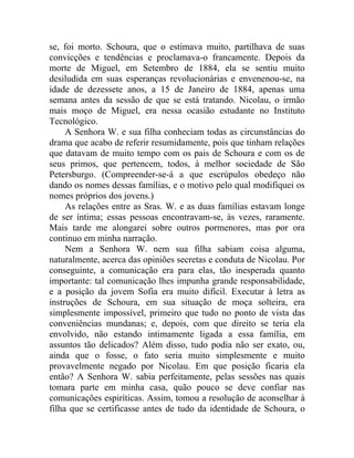 se, foi morto. Schoura, que o estimava muito, partilhava de suas
convicções e tendências e proclamava-o francamente. Depois da
morte de Miguel, em Setembro de 1884, ela se sentiu muito
desiludida em suas esperanças revolucionárias e envenenou-se, na
idade de dezessete anos, a 15 de Janeiro de 1884, apenas uma
semana antes da sessão de que se está tratando. Nicolau, o irmão
mais moço de Miguel, era nessa ocasião estudante no Instituto
Tecnológico.
     A Senhora W. e sua filha conheciam todas as circunstâncias do
drama que acabo de referir resumidamente, pois que tinham relações
que datavam de muito tempo com os pais de Schoura e com os de
seus primos, que pertencem, todos, à melhor sociedade de São
Petersburgo. (Compreender-se-á a que escrúpulos obedeço não
dando os nomes dessas famílias, e o motivo pelo qual modifiquei os
nomes próprios dos jovens.)
     As relações entre as Sras. W. e as duas famílias estavam longe
de ser íntima; essas pessoas encontravam-se, às vezes, raramente.
Mais tarde me alongarei sobre outros pormenores, mas por ora
continuo em minha narração.
     Nem a Senhora W. nem sua filha sabiam coisa alguma,
naturalmente, acerca das opiniões secretas e conduta de Nicolau. Por
conseguinte, a comunicação era para elas, tão inesperada quanto
importante: tal comunicação lhes impunha grande responsabilidade,
e a posição da jovem Sofia era muito difícil. Executar à letra as
instruções de Schoura, em sua situação de moça solteira, era
simplesmente impossível, primeiro que tudo no ponto de vista das
conveniências mundanas; e, depois, com que direito se teria ela
envolvido, não estando intimamente ligada a essa família, em
assuntos tão delicados? Além disso, tudo podia não ser exato, ou,
ainda que o fosse, o fato seria muito simplesmente e muito
provavelmente negado por Nicolau. Em que posição ficaria ela
então? A Senhora W. sabia perfeitamente, pelas sessões nas quais
tomara parte em minha casa, quão pouco se deve confiar nas
comunicações espiríticas. Assim, tomou a resolução de aconselhar à
filha que se certificasse antes de tudo da identidade de Schoura, o
 