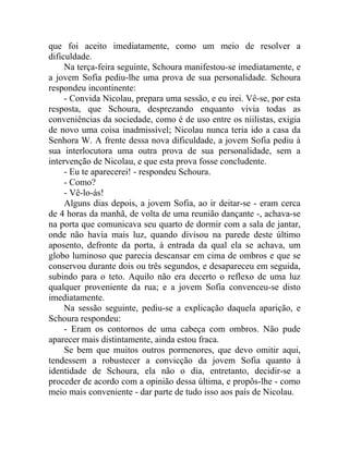 que foi aceito imediatamente, como um meio de resolver a
dificuldade.
     Na terça-feira seguinte, Schoura manifestou-se imediatamente, e
a jovem Sofia pediu-lhe uma prova de sua personalidade. Schoura
respondeu incontinente:
     - Convida Nicolau, prepara uma sessão, e eu irei. Vê-se, por esta
resposta, que Schoura, desprezando enquanto vivia todas as
conveniências da sociedade, como é de uso entre os niilistas, exigia
de novo uma coisa inadmissível; Nicolau nunca teria ido a casa da
Senhora W. A frente dessa nova dificuldade, a jovem Sofia pediu à
sua interlocutora uma outra prova de sua personalidade, sem a
intervenção de Nicolau, e que esta prova fosse concludente.
     - Eu te aparecerei! - respondeu Schoura.
     - Como?
     - Vê-lo-ás!
     Alguns dias depois, a jovem Sofia, ao ir deitar-se - eram cerca
de 4 horas da manhã, de volta de uma reunião dançante -, achava-se
na porta que comunicava seu quarto de dormir com a sala de jantar,
onde não havia mais luz, quando divisou na parede deste último
aposento, defronte da porta, à entrada da qual ela se achava, um
globo luminoso que parecia descansar em cima de ombros e que se
conservou durante dois ou três segundos, e desapareceu em seguida,
subindo para o teto. Aquilo não era decerto o reflexo de uma luz
qualquer proveniente da rua; e a jovem Sofia convenceu-se disto
imediatamente.
     Na sessão seguinte, pediu-se a explicação daquela aparição, e
Schoura respondeu:
     - Eram os contornos de uma cabeça com ombros. Não pude
aparecer mais distintamente, ainda estou fraca.
     Se bem que muitos outros pormenores, que devo omitir aqui,
tendessem a robustecer a convicção da jovem Sofia quanto à
identidade de Schoura, ela não o dia, entretanto, decidir-se a
proceder de acordo com a opinião dessa última, e propôs-lhe - como
meio mais conveniente - dar parte de tudo isso aos país de Nicolau.
 