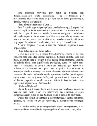 Esta proposta provocou por parte de Schoura um
descontentamento muito pronunciado que se traduziu por
movimentos bruscos do prato de pé (que servia como prancheta) e,
depois, por esta declaração:
     - Isso não dará resultado algum!...
     Esta frase foi seguida por epítetos desdenhosos que é impossível
traduzir aqui, aplicando-se todos a pessoas de um caráter fraco e
indeciso, e que Schoura – dotada de caráter enérgico e decidido -
não podia suportar; todos esses qualificativos, que não se encontram
nos dicionários, eram com efeito as expressões características da
linguagem de Schoura quando viva, como se verificou depois.
     A uma pergunta relativa a seu pai, Schoura respondeu com
impaciência:
     - Não fales nele, não fales nele...
     Como quer que seja, a jovem Sofia hesitava sempre, e, por sua
vez, em cada uma das sessões seguintes, Schoura insistia cada vez
mais, exigindo que a jovem Sofia agisse imediatamente. Aquela
insistência tinha uma significação particular, como se soube mais
tarde. A indecisão da jovem Sofia era atribuída por Schoura à
influência da Senhora W., para com a qual a interlocutora se
mostrava, desde o começo das comunicações, de uma evidente má
vontade: ela havia declarado, desde a primeira sessão, que só queria
entender-se com a jovem Sofia, não permitindo à Senhora W.
nenhuma pergunta, e, desde que esta última tentava intervir, ela a
repreendia asperamente, dizendo-lhe:
     - Cale-se! Cale-se!
     Ela se dirigia à jovem Sofia em termos que revelavam uma viva
ternura, cuja razão e origem saberemos mais adiante, e essas
expressões eram ainda as que Schoura tinha o hábito de empregar.
     Quais não foram a surpresa e a consternação destas senhoras,
quando, na sessão de 26 de Fevereiro, a comunicação começou
assim:
     - E' muito tarde; tu te arrependerás disso amargamente, e os
remorsos de tua consciência te perseguirão. Conta com o seu juízo.
 