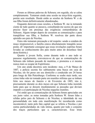 Foram as últimas palavras de Schoura; em seguida, ela se calou
completamente. Tentaram ainda uma sessão na terça-feira seguinte,
porém sem resultado. Desde então as sessões da Senhora W. e de
sua filha foram definitivamente abandonadas.
     Enquanto duravam essas sessões, a Senhora W. me ia tornando
ciente de tudo quanto se passava, consultando-me acerca do que era
preciso fazer em presença das exigências extraordinárias de
Schoura. Algum tempo depois de cessarem as comunicações e para
tranqüilizar sua filha, a Senhora W. resolveu dar parte desse
episódio aos pais de Nicolau.
     Estes não tomaram precaução a tal respeito: sendo a conduta do
moço irrepreensível, a família estava absolutamente tranqüila nesse
ponto. (E' importante consignar que essas revelações espíritas foram
levadas ao conhecimento dos pais muito antes do desenlace fatal
desta história.)
     Quanto à jovem Sofia, como durante todo o ano tudo se
passasse regularmente, convenceu-se de que as comunicações de
Schoura não tinham passado de mentiras, e prometeu a si mesma
nunca mais se ocupar de Espiritismo.
     Um ano ainda decorreu sem incidente: mas, a 9 de Março de
1887, a policia secreta fez subitamente uma busca em casa de
Nicolau; ele foi preso em seu domicílio e conduzido em 24 horas
para longe de São Petersburgo. Conforme se soube mais tarde, seu
crime tinha sido ter tomado parte em reuniões niilistas que se tinham
feito nos meses de Janeiro e de Fevereiro de 1885, isto é,
precisamente durante os dois meses em que Schoura tinha insistido
tanto para que se dessem imediatamente as passadas que deviam
impedir a co-participação de Nicolau naquelas reuniões.
     Foi então que as comunicações de Schoura foram apreciadas em
seu justo valor; as notas tomadas pela Senhora W. foram lidas e
relidas pelos pais de Schoura e de Nicolau; a identidade de sua
personalidade em toda esta manifestação foi reconhecida como
incontestável, tanto pelo fato capital que se referia a Nicolau e por
outras particularidades da vida intima, quanto por todo o conjunto
dos traços particulares que a. caracterizavam. Esse triste
 