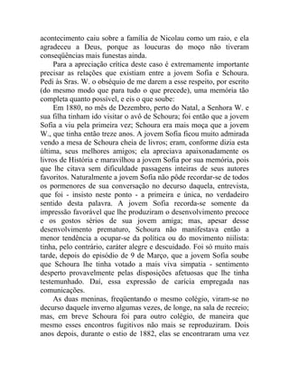 acontecimento caiu sobre a família de Nicolau como um raio, e ela
agradeceu a Deus, porque as loucuras do moço não tiveram
conseqüências mais funestas ainda.
     Para a apreciação crítica deste caso é extremamente importante
precisar as relações que existiam entre a jovem Sofia e Schoura.
Pedi às Sras. W. o obséquio de me darem a esse respeito, por escrito
(do mesmo modo que para tudo o que precede), uma memória tão
completa quanto possível, e eis o que soube:
     Em 1880, no mês de Dezembro, perto do Natal, a Senhora W. e
sua filha tinham ido visitar o avô de Schoura; foi então que a jovem
Sofia a viu pela primeira vez; Schoura era mais moça que a jovem
W., que tinha então treze anos. A jovem Sofia ficou muito admirada
vendo a mesa de Schoura cheia de livros; eram, conforme dizia esta
última, seus melhores amigos; ela apreciava apaixonadamente os
livros de História e maravilhou a jovem Sofia por sua memória, pois
que lhe citava sem dificuldade passagens inteiras de seus autores
favoritos. Naturalmente a jovem Sofia não pôde recordar-se de todos
os pormenores de sua conversação no decurso daquela, entrevista,
que foi - insisto neste ponto - a primeira e única, no verdadeiro
sentido desta palavra. A jovem Sofia recorda-se somente da
impressão favorável que lhe produziram o desenvolvimento precoce
e os gostos sérios de sua jovem amiga; mas, apesar desse
desenvolvimento prematuro, Schoura não manifestava então a
menor tendência a ocupar-se da política ou do movimento niilista:
tinha, pelo contrário, caráter alegre e descuidado. Foi só muito mais
tarde, depois do episódio de 9 de Março, que a jovem Sofia soube
que Schoura lhe tinha votado a mais viva simpatia - sentimento
desperto provavelmente pelas disposições afetuosas que lhe tinha
testemunhado. Daí, essa expressão de carícia empregada nas
comunicações.
     As duas meninas, freqüentando o mesmo colégio, viram-se no
decurso daquele inverno algumas vezes, de longe, na sala de recreio;
mas, em breve Schoura foi para outro colégio, de maneira que
mesmo esses encontros fugitivos não mais se reproduziram. Dois
anos depois, durante o estio de 1882, elas se encontraram uma vez
 