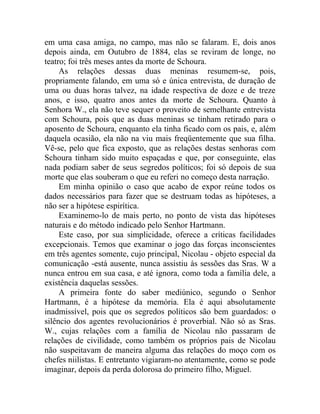 em uma casa amiga, no campo, mas não se falaram. E, dois anos
depois ainda, em Outubro de 1884, elas se reviram de longe, no
teatro; foi três meses antes da morte de Schoura.
     As relações dessas duas meninas resumem-se, pois,
propriamente falando, em uma só e única entrevista, de duração de
uma ou duas horas talvez, na idade respectiva de doze e de treze
anos, e isso, quatro anos antes da morte de Schoura. Quanto à
Senhora W., ela não teve sequer o proveito de semelhante entrevista
com Schoura, pois que as duas meninas se tinham retirado para o
aposento de Schoura, enquanto ela tinha ficado com os pais, e, além
daquela ocasião, ela não na viu mais freqüentemente que sua filha.
Vê-se, pelo que fica exposto, que as relações destas senhoras com
Schoura tinham sido muito espaçadas e que, por conseguinte, elas
nada podiam saber de seus segredos políticos; foi só depois de sua
morte que elas souberam o que eu referi no começo desta narração.
     Em minha opinião o caso que acabo de expor reúne todos os
dados necessários para fazer que se destruam todas as hipóteses, a
não ser a hipótese espirítica.
     Examinemo-lo de mais perto, no ponto de vista das hipóteses
naturais e do método indicado pelo Senhor Hartmann.
     Este caso, por sua simplicidade, oferece a críticas facilidades
excepcionais. Temos que examinar o jogo das forças inconscientes
em três agentes somente, cujo principal, Nicolau - objeto especial da
comunicação -está ausente, nunca assistiu às sessões das Sras. W a
nunca entrou em sua casa, e até ignora, como toda a família dele, a
existência daquelas sessões.
     A primeira fonte do saber mediúnico, segundo o Senhor
Hartmann, é a hipótese da memória. Ela é aqui absolutamente
inadmissível, pois que os segredos políticos são bem guardados: o
silêncio dos agentes revolucionários é proverbial. Não só as Sras.
W., cujas relações com a família de Nicolau não passaram de
relações de civilidade, como também os próprios pais de Nicolau
não suspeitavam de maneira alguma das relações do moço com os
chefes niilistas. E entretanto vigiaram-no atentamente, como se pode
imaginar, depois da perda dolorosa do primeiro filho, Miguel.
 