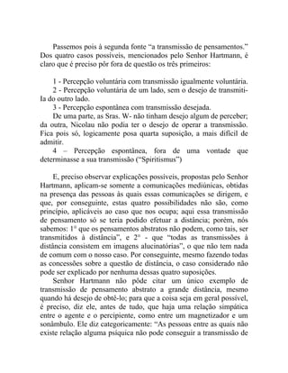 Passemos pois à segunda fonte “a transmissão de pensamentos.”
Dos quatro casos possíveis, mencionados pelo Senhor Hartmann, é
claro que é preciso pôr fora de questão os três primeiros:

    1 - Percepção voluntária com transmissão igualmente voluntária.
    2 - Percepção voluntária de um lado, sem o desejo de transmiti-
Ia do outro lado.
    3 - Percepção espontânea com transmissão desejada.
    De uma parte, as Sras. W- não tinham desejo algum de perceber;
da outra, Nicolau não podia ter o desejo de operar a transmissão.
Fica pois só, logicamente posa quarta suposição, a mais difícil de
admitir.
    4 – Percepção espontânea, fora de uma vontade que
determinasse a sua transmissão (“Spiritismus”)

     E, preciso observar explicações possíveis, propostas pelo Senhor
Hartmann, aplicam-se somente a comunicações mediúnicas, obtidas
na presença das pessoas às quais essas comunicações se dirigem, e
que, por conseguinte, estas quatro possibilidades não são, como
princípio, aplicáveis ao caso que nos ocupa; aqui essa transmissão
de pensamento só se teria podido efetuar a distância; porém, nós
sabemos: 1° que os pensamentos abstratos não podem, como tais, ser
transmitidos à distância”, e 2° - que “todas as transmissões à
distância consistem em imagens alucinatórias”, o que não tem nada
de comum com o nosso caso. Por conseguinte, mesmo fazendo todas
as concessões sobre a questão de distância, o caso considerado não
pode ser explicado por nenhuma dessas quatro suposições.
     Senhor Hartmann não pôde citar um único exemplo de
transmissão de pensamento abstrato a grande distância, mesmo
quando há desejo de obtê-lo; para que a coisa seja em geral possível,
é preciso, diz ele, antes de tudo, que haja uma relação simpática
entre o agente e o percipiente, como entre um magnetizador e um
sonâmbulo. Ele diz categoricamente: “As pessoas entre as quais não
existe relação alguma psíquica não pode conseguir a transmissão de
 