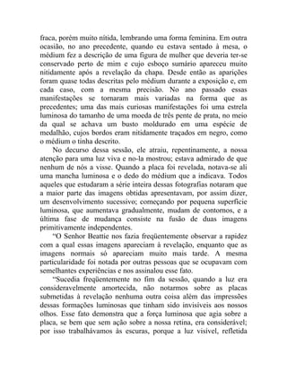 fraca, porém muito nítida, lembrando uma forma feminina. Em outra
ocasião, no ano precedente, quando eu estava sentado à mesa, o
médium fez a descrição de uma figura de mulher que deveria ter-se
conservado perto de mim e cujo esboço sumário apareceu muito
nitidamente após a revelação da chapa. Desde então as aparições
foram quase todas descritas pelo médium durante a exposição e, em
cada caso, com a mesma precisão. No ano passado essas
manifestações se tornaram mais variadas na forma que as
precedentes; uma das mais curiosas manifestações foi uma estrela
luminosa do tamanho de uma moeda de três pente de prata, no meio
da qual se achava um busto moldurado em uma espécie de
medalhão, cujos bordos eram nitidamente traçados em negro, como
o médium o tinha descrito.
     No decurso dessa sessão, ele atraiu, repentinamente, a nossa
atenção para uma luz viva e no-la mostrou; estava admirado de que
nenhum de nós a visse. Quando a placa foi revelada, notava-se ali
uma mancha luminosa e o dedo do médium que a indicava. Todos
aqueles que estudaram a série inteira dessas fotografias notaram que
a maior parte das imagens obtidas apresentavam, por assim dizer,
um desenvolvimento sucessivo; começando por pequena superfície
luminosa, que aumentava gradualmente, mudam de contornos, e a
última fase de mudança consiste na fusão de duas imagens
primitivamente independentes.
     “O Senhor Beattie nos fazia freqüentemente observar a rapidez
com a qual essas imagens apareciam à revelação, enquanto que as
imagens normais só apareciam muito mais tarde. A mesma
particularidade foi notada por outras pessoas que se ocupavam com
semelhantes experiências e nos assinalou esse fato.
     “Sucedia freqüentemente no fim da sessão, quando a luz era
consideravelmente amortecida, não notarmos sobre as placas
submetidas à revelação nenhuma outra coisa além das impressões
dessas formações luminosas que tinham sido invisíveis aos nossos
olhos. Esse fato demonstra que a força luminosa que agia sobre a
placa, se bem que sem ação sobre a nossa retina, era considerável;
por isso trabalhávamos às escuras, porque a luz visível, refletida
 