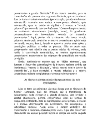 pensamentos a grande distância.” E da mesma maneira, para as
transmissões de pensamentos a grande distância, que se produzem
fora de toda a vontade consciente (por exemplo, quando um homem
adormecido transmite seus sonhos a uma pessoa afastada, quer
adormecida, quer no estado de vigília) - é sempre a “relação
psíquica” que serve de base ao fenômeno. “Com o desaparecimento
do sentimento determinante (nostalgia, amor), há geralmente
desaparecimento da inconsciente vontade de transmitir
pensamentos.” Aqui, porém, nós o sabemos, não houve relação
psíquica: muito pelo contrário, o motivo determinante agiria antes
no sentido oposto, isto é, levaria o agente a ocultar suas ações e
convicções políticas a todas as pessoas. Não se pode nem
compreender nem admitir que as partes médias do cérebro, onde
reside à consciência sonambúlica, se tornem repentinamente
denunciantes inconscientes dos segredos da consciência em estado
de vigília.
    Então, admitindo-se mesmo que as “idéias abstratas”, que
formam o fundo das comunicações de Schoura, tenham podido ser
implantadas “mesmo à distância”, “ainda mesmo sem o desejo de
transmiti-las”, a base essencial, a relação psíquica e o motivo
determinante faltam completamente de uma e de outra parte.

         As hipóteses de transmissão de pensamentos são pois
                           insuficientes.

     Mas os fatos do animismo vão mais longe que as hipóteses do
Senhor Hartmann. Eles nos provam que a transmissão de
pensamentos pode efetuar-se a grande distância, sem revestir o
caráter alucinatório, porém, conservando todas as formas da
linguagem. Entretanto, para as manifestações deste gênero, a relação
e o motivo determinante são necessários, por conseguinte, a
dificuldade subsiste. Além disso, o caráter distintivo das
transmissões a distância, operadas pelos vivos, é que elas conservam
plenamente seu caráter pessoal: fazem-se sempre em nome daquele
 