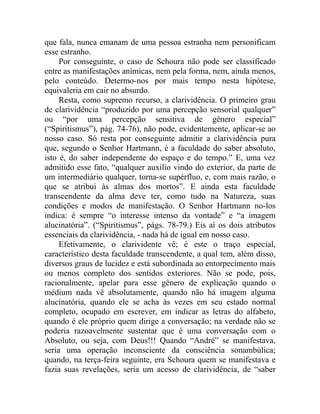 que fala, nunca emanam de uma pessoa estranha nem personificam
esse estranho.
     Por conseguinte, o caso de Schoura não pode ser classificado
entre as manifestações anímicas, nem pela forma, nem, ainda menos,
pelo conteúdo. Determo-nos por mais tempo nesta hipótese,
equivaleria em cair no absurdo.
     Resta, como supremo recurso, a clarividência. O primeiro grau
de clarividência “produzido por uma percepção sensorial qualquer”
ou “por uma percepção sensitiva de gênero especial”
(“Spiritismus”), pág. 74-76), não pode, evidentemente, aplicar-se ao
nosso caso. Só resta por conseguinte admitir a clarividência pura
que, segundo o Senhor Hartmann, é a faculdade do saber absoluto,
isto é, do saber independente do espaço e do tempo.” E, uma vez
admitido esse fato, “qualquer auxilio vindo do exterior, da parte de
um intermediário qualquer, torna-se supérfluo, e, com mais razão, o
que se atribui às almas dos mortos”. E ainda esta faculdade
transcendente da alma deve ter, como tudo na Natureza, suas
condições e modos de manifestação. O Senhor Hartmann no-los
indica: é sempre “o interesse intenso da vontade” e “a imagem
alucinatória”. (“Spiritismus”, págs. 78-79.) Eis aí os dois atributos
essenciais da clarividência, - nada há de igual em nosso caso.
     Efetivamente, o clarividente vê; é este o traço especial,
característico desta faculdade transcendente, a qual tem, além disso,
diversos graus de lucidez e está subordinada ao entorpecimento mais
ou menos completo dos sentidos exteriores. Não se pode, pois,
racionalmente, apelar para esse gênero de explicação quando o
médium nada vê absolutamente, quando não há imagem alguma
alucinatória, quando ele se acha às vezes em seu estado normal
completo, ocupado em escrever, em indicar as letras do alfabeto,
quando é ele próprio quem dirige a conversação; na verdade não se
poderia razoavelmente sustentar que é uma conversação com o
Absoluto, ou seja, com Deus!!! Quando “André” se manifestava,
seria uma operação inconsciente da consciência sonambúlica;
quando, na terça-feira seguinte, era Schoura quem se manifestava e
fazia suas revelações, seria um acesso de clarividência, de “saber
 