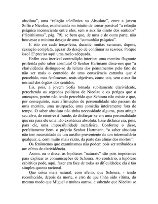 absoluto”, uma “relação telefônica no Absoluto”, entre a jovem
Sofia e Nicolau, estabelecida no intuito de tornar possível “a relação
psíquica inconsciente entre eles, sem o auxílio direto dos sentidos”
(“Spiritismus”, pág. 79), se bem que, de uma e de outra parte, não
houvesse o mínimo desejo de uma “comunhão psíquica”.
     E isto em cada terça-feira, durante muitas semanas; depois,
cessação completa, apesar do desejo de continuar as sessões. Porque
isso? E' precisa aqui uma razão adequada.
     Enfim essa incrível contradição interior: uma mentira flagrante
proferida pelo saber absoluto! O Senhor Hartmann disse-nos que “a
clarividência distingue-se da leitura dos pensamentos pelo fato de
não ser mais o conteúdo de uma consciência estranha que é
percebido, mas fenômenos, reais objetivos, como tais, sem o auxilio
normal dos órgãos dos sentidos.
     Eis, pois, a jovem Sofia tornada subitamente clarividente,
percebendo os segredos políticos de Nicolau e os perigos que o
ameaçam, porém não tendo percebido que Schoura não existe e que,
por conseguinte, suas afirmações de personalidade não passam de
uma mentira, uma usurpação, uma comédia inteiramente fora de
tempo. O saber absoluto não tinha necessidade alguma, para atingir
seu alvo, de recorrer à fraude, de disfarçar-se em uma personalidade
que era para ele uma não existência absoluta. Esse disfarce era, pois,
para ele, uma impossibilidade metafísica. Conforme o disse,
perfeitamente bem, o próprio Senhor Hartmann, “o saber absoluto
não tem necessidade de um auxílio proveniente de um intermediário
qualquer, e, com muito mais razão, da parte das almas dos mortos”.
     Os fenômenos que examinamos não podem pois ser atribuídos a
um efeito de clarividência.
     Assim, eu o disse, as hipóteses “naturais” são pois impotentes
para explicar as comunicações de Schoura. Ao contrário, a hipótese
espirítica pode, aqui, fazer em face de todas as dificuldades; ela é tão
simples quanto racional.
     Que coisa mais natural, com efeito, que Schoura, - tendo
reconhecido, depois da morte, o erro de que tinha sido vítima, do
mesmo modo que Miguel e muitos outros, e sabendo que Nicolau se
 