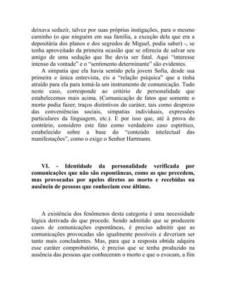 deixava seduzir, talvez por suas próprias instigações, para o mesmo
caminho (o que ninguém em sua família, a exceção dela que era a
depositária dos planos e dos segredos de Miguel, podia saber) -, se
tenha aproveitado da primeira ocasião que se oferecia de salvar seu
amigo de uma sedução que lhe devia ser fatal. Aqui “interesse
intenso da vontade” e o “sentimento determinante” são evidentes.
     A simpatia que ela havia sentido pela jovem Sofia, desde sua
primeira e única entrevista, eis a “relação psíquica” que a tinha
atraído para ela para torná-la um instrumento de comunicação. Tudo
neste caso, corresponde ao critério de personalidade que
estabelecemos mais acima. (Comunicação de fatos que somente o
morto podia fazer; traços distintivos do caráter, tais como desprezo
das conveniências sociais, simpatias individuais, expressões
particulares da linguagem, etc.). E por isso que, até à prova do
contrário, considero este fato como verdadeiro caso espirítico,
estabelecido sobre a base do “conteúdo intelectual das
manifestações”, como o exige o Senhor Hartmann.



    VI. - Identidade da personalidade verificada por
comunicações que não são espontâneas, como as que precedem,
mas provocadas por apelos diretos ao morto e recebidas na
ausência de pessoas que conheciam esse último.



    A existência dos fenômenos desta categoria é uma necessidade
lógica derivada do que procede. Sendo admitido que se produzem
casos de comunicações espontâneas, é preciso admitir que as
comunicações provocadas são igualmente possíveis e deveriam ser
tanto mais concludentes. Mas, para que a resposta obtida adquira
esse caráter comprobatório, é preciso que se tenha produzido na
ausência das pessoas que conheceram o morto e que o evocam, a fim
 
