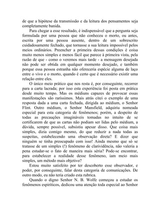 de que a hipótese da transmissão e da leitura dos pensamentos seja
completamente banida.
     Para chegar a esse resultado, é indispensável que a pergunta seja
formulada por uma pessoa que não conheceu o morto, ou antes,
escrita por uma pessoa ausente, dentro de um sobrescrito
cuidadosamente fechado, que tornasse a sua leitura impossível pelos
meios ordinários. Preencher a primeira dessas condições é coisa
muito menos simples e menos fácil que parece à primeira vista, pela
razão de que - como o veremos mais tarde - a mensagem desejada
não pode ser obtida em qualquer momento desejado, e também
porque essa pessoa estranha não ofereceria espécie alguma de laço
entre o vivo e o morto, quando é certo que é necessário existir uma
relação entre eles.
     O único meio prático que nos resta é, por conseguinte, recorrer
para a carta lacrada; por isso esta experiência foi posta em prática
desde muito tempo. Mas os médiuns capazes de provocar essas
manifestações são raríssimos. Mais atrás citei o exemplo de uma
resposta dada a uma carta fechada, dirigida ao médium, o Senhor
Flint. Outro médium, o Senhor Mansfield, adquiriu nomeada
especial para esta categoria de fenômenos; porém, a despeito de
todas as precauções imagináveis tomadas no intuito de se
certificarem de que as cartas não podiam ser lidas pelo médium, a
dúvida, sempre possível, subsistiu apesar disso. Que coisa mais
simples, dizia comigo mesmo, do que reduzir a nada todas as
suspeitas, estabelecendo uma observação direta? E dizer que
ninguém se tinha preocupado com isso! Ainda mesmo que só se
tratasse de um simples (!) fenômeno de clarividência, não valeria a
pena estudar-se o fato de maneira mais séria? Pode-se encontrar,
para estabelecer a realidade desse fenômeno, iam meio mais
simples, um método mais objetivo?
     Estou muito satisfeito por ter descoberto esse observador, e
poder, por conseguinte, falar desta categoria de comunicações. De
outro modo, eu não teria criado esta rubrica.
     Quando o digno Senhor N. B. Wolfe começou a estudar os
fenômenos espiríticos, dedicou uma atenção toda especial ao Senhor
 