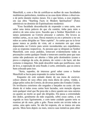 Mansfield, e, com o fim de certificar-se melhor de suas faculdades
mediúnicas particulares, instalou-se na casa deste último e observou-
o de perto durante muitos meses. Eis o que lemos, a esse respeito,
em sua obra “Startling Facts in Modern Spiritualism” (Fatos
admiráveis no domínio do Espiritualismo moderno):
     “Essa faculdade desconhecida de responder a uma carta, sem
saber uma única palavra do que ela contém, tinha para mim o
atrativo de uma coisa nova. Sucedia que o Senhor Mansfield e eu
íamos juntamente ao Correio procurar o carteiro. Ele levava as
minhas cartas,, eu as suas. Dessa maneira eu era o primeiro a ter em
mãos as cartas dirigidas ao “fator espírita”. As cartas que eu ia levar
quase nunca as perdia de vista, até o momento em que eram
depositadas no Correio para serem reconduzidas aos expedidores,
com as respostas respectivas. As pessoas que se dirigiam ao Senhor
Mansfield, com esses pedidos, tomavam evidentemente todas sa
precauções contra qualquer fraude e tomavam cautelas para que suas
cartas não pudessem ser abertas e lidas pelo destinatário (como o
prova o emprego da cola, da pintura, do verniz e do lacre, até das
costuras à máquina). Não pude descobrir nada que justificasse, nem
de leve, a suposição de uma fraude; é certo, entretanto, que eu estava
bem colocado para isso.
      “Seria, suponho, de interesse geral saber como o Senhor
Mansfield se havia para responder às cartas lacradas:
     Enquanto ele está sentado diante de sua mesa de escrever,
coloco abaixo de seus olhos uma meia dúzia de cartas, vindas, a
julgar pelos selou do Correio, de diversas partes dos Estados Unidos.
Os invólucros exteriores são rasgados e lançados na cesta: ele tem
diante de si todas essas cartas bem lacradas, sem menção alguma
nem qualquer sinal que lhe posa dar a chave quanto aos seus autores
ou quanto ao morto ao qual são dirigidas. Ele passa a extremidade
dos dedos, geralmente da mão esquerda, sobre essas cartas, e em
seguida as toca ligeiramente, e com tanto cuidado quanto teria se
reunisse pó de ouro, grão a grão. Passa assim em revista todas as
cartas, uma após outra. Se não há resposta, ele as tranca em uma
gaveta. Meia hora depois ou mais, renova suas tentativas para obter
 