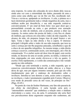 uma resposta. As cartas são colocadas de novo diante dele; toca-as
ainda uma vez com a extremidade dos dedos, passando de uma a
outra como uma abelha que vai de flor em flor, recolhendo mel.
Vira-as e revira-as, apalpando os invólucros. A cola, a pintura ou o
lacre destruíram geralmente toda a virtude magnética da carta, mas o
médium acaba por descobri-Ia, e sua mão esquerda contrai-se
convulsivamente. E' um sinal de bom êxito: isso quer dizer que a
personalidade evocada na carta, e que produziu essa sensação
estranhe. na mão do médium, está ai presente, prestes a ditar sua
resposta. As outras cartas são postas de lado), e esta fica só, diante
do médium, que colocou em cima dela o index da mão esquerda. Ao
alcance da mão, ele preparou longas tiras de papel branco e um
lápis. Toma o lápis na mão direita e fica à espera. O interesse
principal é dirigido sobre o index de sua mão esquerda, que toca na
carta e começa por dar-lhe pequenas pancadas, semelhantes a que dá
a chave de um aparelho telegráfico. Ao mesmo tempo, a mão direita
começa a escrever, continuando assim, sem interrupção, até o fim da
comunicação. Vi-o encher assim até doze tiras de papel, com escrita
miúda, no decurso de uma só sessão; porém, na média, o número de
tiras empregadas em uma sessão elevava-se a três ou quatro. A
escrita é feita rapidamente, e o estilo das comunicações é tão variado
quanto na vida ordinária.
     “Desde que está terminada a escrita, a mão esquerda, que se
conservou convulsivamente fechada até então, abre-se, e a força
deixa de agir, mas por alguns instantes somente, pois que ela volta
imediatamente para pôr o endereço do destinatário sobre o
invólucro. Introduz-se sem demora a carta, assim como a resposta,
no invólucro, e tudo é prontamente expedido pelo Correio. Observei
esse modo de proceder cerca de mil vezes, do princípio ao fim.”
(Págs. 43-45.)
     No ponto de vista do Senhor Hartmann, este fato não passaria de
um efeito da clarividência. A carta lacrada seria pois o
“intermediário sensorial” que estabelece a relação entre o médium
clarividente e o autor, vivo, da carta. E certamente não seria fácil
nos prevalecermos deste argumento enquanto não soubermos, até
 