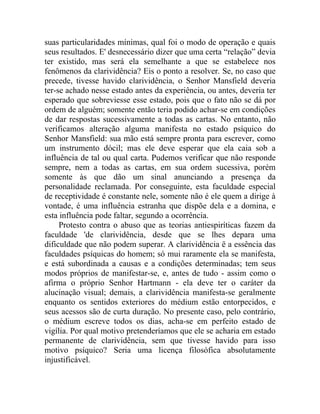 suas particularidades mínimas, qual foi o modo de operação e quais
seus resultados. E' desnecessário dizer que uma certa “relação” devia
ter existido, mas será ela semelhante a que se estabelece nos
fenômenos da clarividência? Eis o ponto a resolver. Se, no caso que
precede, tivesse havido clarividência, o Senhor Mansfield deveria
ter-se achado nesse estado antes da experiência, ou antes, deveria ter
esperado que sobreviesse esse estado, pois que o fato não se dá por
ordem de alguém; somente então teria podido achar-se em condições
de dar respostas sucessivamente a todas as cartas. No entanto, não
verificamos alteração alguma manifesta no estado psíquico do
Senhor Mansfield: sua mão está sempre pronta para escrever, como
um instrumento dócil; mas ele deve esperar que ela caia sob a
influência de tal ou qual carta. Pudemos verificar que não responde
sempre, nem a todas as cartas, em sua ordem sucessiva, porém
somente às que dão um sinal anunciando a presença da
personalidade reclamada. Por conseguinte, esta faculdade especial
de receptividade é constante nele, somente não é ele quem a dirige à
vontade, é uma influência estranha que dispõe dela e a domina, e
esta influência pode faltar, segundo a ocorrência.
     Protesto contra o abuso que as teorias antiespiríticas fazem da
faculdade 'de clarividência, desde que se lhes depara uma
dificuldade que não podem superar. A clarividência ë a essência das
faculdades psíquicas do homem; só mui raramente ela se manifesta,
e está subordinada a causas e a condições determinadas; tem seus
modos próprios de manifestar-se, e, antes de tudo - assim como o
afirma o próprio Senhor Hartmann - ela deve ter o caráter da
alucinação visual; demais, a clarividência manifesta-se geralmente
enquanto os sentidos exteriores do médium estão entorpecidos, e
seus acessos são de curta duração. No presente caso, pelo contrário,
o médium escreve todos os dias, acha-se em perfeito estado de
vigília. Por qual motivo pretenderíamos que ele se acharia em estado
permanente de clarividência, sem que tivesse havido para isso
motivo psíquico? Seria uma licença filosófica absolutamente
injustificável.
 
