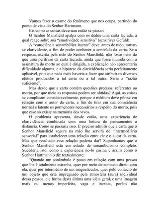 Vamos fazer o exame do fenômeno que nos ocupa, partindo do
ponto de vista do Senhor Hartmann.
     Eis como as coisas deveriam então se passar:
     O Senhor Mansfield apalpa com os dedos uma carta lacrada, a
qual reage sobre sua “emotividade sensitiva” (sensitives Gefühl).
     A “consciência sonambúlica latente” deve, antes de tudo, tornar-
se clarividente, a fim de poder conhecer o conteúdo da carta. Se a
resposta, escrita pela mão do Senhor Mansfield, não fosse mais do
que uma perífrase da carta lacrada, ainda que fosse munida com a
assinatura do morto ao qual é dirigida, a explicação não apresentaria
dificuldade alguma, e a hipótese da clarividência seria perfeitamente
aplicável, pois que nada mais haveria a fazer que atribuir os diversos
efeitos produzidos a tal carta ou a tal outra. Seria a “razão
suficiente”.
     Mas desde que a carta contém questões precisas, referentes ao
morto, por que meio as respostas podem ser obtidas? Aqui. as coisas
se complicam consideravelmente, porque o médium deve pôr-se em
relação com o autor da carta, a fim de tirar em sua consciência
normal e latente os pormenores necessários a respeito do morto, pois
que esse só existe na memória dos vivos.
     O problema apresenta, desde então, uma experiência de
clarividência combinada com uma leitura de pensamentos a
distância. Como se passaria isso. E' preciso admitir que a carta que o
Senhor Mansfield segura na mão lhe servirá de “intermediário
sensorial” para estabelecer uma relação entre ele e o autor da carta.
Mas que resultado essa relação poderia dar? Suponhamos que o
Senhor Mansfield está em estado de sonambulismo completo.
Sucederia isto, como a experiência no-lo ensina e assim como o
Senhor Hartmann o diz textualmente:
     “Quando um sonâmbulo é posto em relação com uma pessoa
que lhe é totalmente estranha, quer por meio de contacto direto com
ela, quer por intermédio de um magnetizador, quer pelo contacto de
um objeto que está impregnado pela atmosfera (aura) individual
dessa pessoa, ele forma desta última uma idéia geral, e uma imagem
mais ou menos imperfeita, vaga e inexata, porém não
 