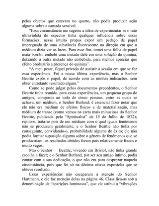 pelos objetos que estavam no quarto, não podia produzir ação
alguma sobre a camada sensível.
     “Essa circunstância me sugeriu a idéia de experimentar se o raio
ultravioleta do espectro tinha qualquer influência sobre essas
formações; nesse intuito propus expor um pedaço de papel
impregnado de uma substância fluorescente na direção em que o
médium dizia ver as luzes. Para esse fim, tomei uma folha de papel
mata-borrão, embebi uma metade dele em uma solução de quinina,
deixando a outra metade não embebida, para melhor apreciar que
efeito produziria a presença do quinina”.
     “A meu pesar, fiquei privado de assistir à sessão em que se fez
essa experiência. Foi a nossa última experiência, mas o Senhor
Beattie expôs o papel, de acordo com as minhas indicações, sem
obter entretanto resultado algum.”
     Como se pode julgar pelos documentos precedentes, o Senhor
Beattie tinha reunido, para essas experiências, um pequeno grupo de
amigos, composto ao todo de cinco pessoas, entre as quais se
achava, um médium, o Senhor Butland; é essencial fazer notar que
ele não era médium de efeitos físicos e de materialização, mas
médium de transe (como vemos na carta mais minuciosa do Senhor
Beattie, publicada pelo “Spiritualist” de 15 de Julho de 1872);
repito-o, trata-se pois de um médium com o qual iguais fenômenos
não se produzem geralmente, e o Senhor Beattie não tinha por
conseguinte, convidando-o, probabilidade alguma de êxito; ele não
podia formar suposição alguma sobre o gênero de fenômenos que se
produziriam; os resultados obtidos foram pois relativamente fracos e
muito vagos.
     Mas o Senhor      Beattie, vivendo em Brístol, não tinha grande
escolha a fazer; e o Senhor Butland, por ser seu amigo íntimo, podia
contar com a sua dedicação, o que não era para desprezar naquela
circunstância, pois que foi só na décima oitava exposição que se
obteve resultado.
     Essas experiências não escaparam à atenção do Senhor
Hartmann, e ele faz menção delas na página 46. Classifica-as sob a
denominação de “aparições luminosas”, que ele atribui a “vibrações
 