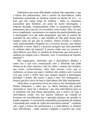 Admitamos que essas dificuldades tenham sido superadas, e que
a leitura dos pensamentos, com o auxílio da clarividência, tenha
finalmente encontrado na memória normal ou latente do vivo - se
bem que este esteja longe do médium - todos os elementos
necessários para formular, em nome do morto interrogado, a
resposta desejada, compreendendo todos os pormenores pedidos,
pormenores que a pessoa viva reconhece como exatos. Mas, eis uma
nova complicação: encontramos na resposta das particularidades que
o interrogador vivo não tinha perguntado, que não se conclui do
conteúdo de suas cartas, e cuja exatidão ele não pode atestar pela
simples razão de que não as conhece. Somos levados a verificar
essas particularidades dirigindo-nos a terceiras pessoas, que tinham
conhecido o morto. Qual é o processo psíquico que teria permitido
ao médium obter tal resposta? E preciso ainda uma vez recorrer à
clarividência, esse Deus ex machina do Psiquismo, que teria posto o
médium em relação com o Absoluto, com “a onisciência do Espírito
absoluto”?
     Não esqueçamos, entretanto, que a clarividência obedece a
certas leis e que essa comunicação com o Absoluto não pode
efetuar-se de outra maneira a não ser sobre o terreno das relações,
que existe, exclusivamente, entre duas pessoas vivas, que se
conhecem, ao passo que aqui o médium não conhece nem a pessoa
viva que evoca o morto nem seus amigos; quanto à personagem
principal, o morto, não existe: é igual a zero. Por conseguinte, o
terreno que deve servir de base à clarividência lhe falta inteiramente.
     Além disso, se quisermos levar em conta as leis formuladas pelo
Senhor Hartmann, a saber que “as idéias abstratas não podem
transmitir-se, como tal, a distancia”, que uma clarividência pura só
se manifesta sob uma forma alucinatória, que o motivo de toda a
clarividência reside “em um intenso interesse da vontade”,se
levarmos em consideração que a operação psíquica em questão se
produz enquanto “a consciência sonambúlica percipiente do médium
é dominada pelo estado de vigília da consciência normal” - condição
sob a qual a leitura dos pensamentos e a clarividência se efetuam
mais dificilmente - então seremos coagidos a concluir que essas
 