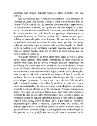 hipóteses não podem explicar todos os fatos expostos sob esta
rubrica.
     Para não ampliar aqui o número de exemplos - eles abundam no
“Banner of Light”, de Boston -, envio o leitor a esse mesmo livro do
Doutor Wolfe, que ali cita, de maneira circunstanciada, experiências
verdadeiramente notáveis, nas quais ele obtinha respostas a suas
cartas. O valor dessas experiências é atenuado, sem dúvida, debaixo
de certo ponto de vista, pelo fato de sua presença. Não obstante, as
respostas às cartas se fizeram esperar, até o momento em que a
influência invocada pôde manifestar-se. De um outro lado, essas
experiências merecem uma atenção tanto maior, por isso que foram
feitas em condições que excluíam toda a possibilidade de fraude,
como se poderá julgar conforme o extrato seguinte que fazemos da
obra do Senhor Wolfe, onde ele se refere às experiências que fez
com o Senhor Mansfield:
     “Em dado momento, eu tinha entre mãos cerca de vinte e cinco
cartas, todas prontas para serem submetidas às manifestações do
Senhor Mansfield. Eu as levava comigo; estavam encerradas em
invólucros de couro, que não continham inscrição alguma. Sendo
esses invólucros absolutamente semelhantes quanto ao formato e à
cor e não sendo marcados com sinal algum, eu não podia distingui-la
uma das outras. Quando a ocasião era favorável, isto é, quando o
médium não estava muito esgotado pelas fadigas do dia e quando
podia dispor livremente de seu tempo, eu colocava defronte dele
todo o maço de cartas, com o fim de verificar se uma das vinte e
cinco personalidades, às quais as cartas eram dirigidas, se acharia
presente e poderia efetuar a escrita mediúnica. Nessas condições era
muito raro que os esforços feitos para provocar pelo menos a
resposta de uma ou de outra personalidade, não fossem seguidos de
resultado algum. O Senhor Mansfield passava a mão sobre as cartas,
tomava uma delas, como já ficou dito, e procedia às manobras
necessárias para obter a resposta. Acentuo este fato: nunca, em
minhas experiências, o médium deixou de obter o nome exato da
personalidade a quem se dirigia, e, em seguida, uma comunicação da
dita pessoa, ou a exposição do motivo pelo qual a resposta pedida
 