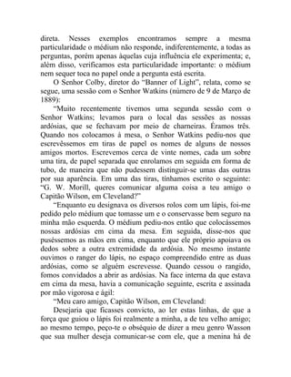 direta. Nesses exemplos encontramos sempre a mesma
particularidade o médium não responde, indiferentemente, a todas as
perguntas, porém apenas àquelas cuja influência ele experimenta; e,
além disso, verificamos esta particularidade importante: o médium
nem sequer toca no papel onde a pergunta está escrita.
    O Senhor Colby, diretor do “Banner of Light”, relata, como se
segue, uma sessão com o Senhor Watkins (número de 9 de Março de
1889):
    “Muito recentemente tivemos uma segunda sessão com o
Senhor Watkins; levamos para o local das sessões as nossas
ardósias, que se fechavam por meio de charneiras. Éramos três.
Quando nos colocamos à mesa, o Senhor Watkins pediu-nos que
escrevêssemos em tiras de papel os nomes de alguns de nossos
amigos mortos. Escrevemos cerca de vinte nomes, cada um sobre
uma tira, de papel separada que enrolamos em seguida em forma de
tubo, de maneira que não pudessem distinguir-se umas das outras
por sua aparência. Em uma das tiras, tínhamos escrito o seguinte:
“G. W. Morill, queres comunicar alguma coisa a teu amigo o
Capitão Wilson, em Cleveland?”
    “Enquanto eu designava os diversos rolos com um lápis, foi-me
pedido pelo médium que tomasse um e o conservasse bem seguro na
minha mão esquerda. O médium pediu-nos então que colocássemos
nossas ardósias em cima da mesa. Em seguida, disse-nos que
puséssemos as mãos em cima, enquanto que ele próprio apoiava os
dedos sobre a outra extremidade da ardósia. No mesmo instante
ouvimos o ranger do lápis, no espaço compreendido entre as duas
ardósias, como se alguém escrevesse. Quando cessou o rangido,
fomos convidados a abrir as ardósias. Na face interna da que estava
em cima da mesa, havia a comunicação seguinte, escrita e assinada
por mão vigorosa e ágil:
    “Meu caro amigo, Capitão Wilson, em Cleveland:
    Desejaria que ficasses convicto, ao ler estas linhas, de que a
força que guiou o lápis foi realmente a minha, a de teu velho amigo;
ao mesmo tempo, peço-te o obséquio de dizer a meu genro Wasson
que sua mulher deseja comunicar-se com ele, que a menina há de
 