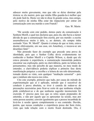 adoecer muito gravemente, mas que não se deixe dominar pela
tristeza se ela morrer, pois que minha filha guarda-la-á melhor que
ele pode fazê-lo. Desta vez não te disse lá grande coisa, meu amigo,
pelo motivo de minha filha estar tão impaciente por entrar em
comunicação com seu marido e com Franck?
                                                     Geo. W. Morin

    “De acordo com este pedido, demos parte da comunicação à
Senhora Morill, a qual nos declarou que, para ela, não havia a menor
dúvida de que a comunicação fora escrita, por seu marido: a escrita
assemelhava-se muito à dele, e, ao demais, ele sempre tinha
assinado “Geo. W. Morill”. Quanto à criança de que se trata, estava
doente efetivamente, em sua casa, em Amesbury, e receava-se um
desenlace fatal.”
    Não pretendo fazer do exemplo que precede uma prova de
identidade, pois que o Senhor Colby devia evidentemente ter
conhecido o Senhor Morill e o Capitão Wilson, e, desde que ele
estava presente à experiência, a comunicação transmitida poderia
encontrar sua explicação, parte na clarividência, parte na leitura dos
pensamentos; mas não percebo de que maneira, no meu modo de
entender, a clarividência poderia explicar a primeira fase desta
manifestação psíquica: a escolha e a leitura de um rolo determinado,
tomado dentre os vinte, sem qualquer “mediação sensorial” - pois
que o médium não tocava nos rolos.
    Cito este exemplo, primeiro que tudo, por causa do método de
experimentação que aí é aplicado, método que é suscetível de
conduzir à prova absoluta, se tiver à cautela de rodear-se de
precauções necessárias para ficar-se certo de que nenhuma relação
pôde estabelecer-se e de que nenhuma sugestão inconsciente foi
exercida. E' preciso para isso que os rolos sejam preparados de
antemão, e não por aquele que os apresentar na sessão, mas por
outra pessoa ausente; convém igualmente que a pessoa incumbida de
levá-los à sessão ignore completamente o seu conteúdo. Duvido,
porém, que nessas condições a experiência possa dar bom êxito,
visto que toda relação com o morto ficará destruída. Ora, é
 