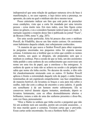indispensável que uma relação de qualquer natureza sirva de base à
manifestação; e, no caso suposto, o laço único seria a presença, no
aposento, da carta na qual o médium não deve mesmo tocar.
     Posso entretanto indicar um fato que está perto de preencher
essas condições, visto que a carta foi mandada por uma terceira
pessoa - coisa muito rara. Em meu index, esse fato figura como
único no gênero, e eu o considero bastante notável para ser citado. A
narração seguinte a respeito desse fato é publicada no jornal “Facts”,
de Boston (1886, tomo V, pág. 207):
     Em uma sessão particular, feita há poucos dias com o médium
Powell, de Filadélfia, deu-se um fato muito curioso. Os assistentes
eram habitantes daquela cidade, mui sobejamente conhecidos.
     “A maneira de que usava o Senhor Powell para obter respostas
às perguntas encerradas nos pequenos rolos foi exposta nessas
colunas. Limitamo-nos a lembrar que os rolos que contêm os nomes
dos mortos, aos quais se dirigiam, são preparados sem que o
médium os conheça. Para a sessão de que se trata, um dos assistentes
tinha pedido a uma senhora de seu conhecimento que escrevesse um
nome em uma tira de papel, que a enrolasse e lha entregasse. A
senhora de quem se trata não se achava na sessão e ele próprio não
sabia que nome ela tinha escrito. No decurso da sessão, o dito rolo
foi clandestinamente misturado com os outros. O Senhor Powell
aplicou à fronte a extremidade daquele rolo de papel, e então fomos
testemunhas de um espetáculo estupefaciente: sua face empalideceu
de maneira horrível, ele levantou os braços e caiu para trás sobre o
soalho, indo dar com a cabeça de encontro a uma cadeira. A queda
era semelhante à de um homem morto subitamente. Ele se
conservou imóvel durante alguns instantes, atordoado, depois se
levantou lentamente, com os olhos desmedidamente abertos e
brilhantes; tomou a mão de uma das senhoras presentes e disse-lhe,
com voz fraca, penosamente:
     “Dize a Hattie (a senhora que tinha escrito a pergunta) que não
foi um acidente nem um suicídio, porém um covarde assassínio... e
foi meu marido quem o cometeu. Existem cartas que o provarão.
Essas cartas serão encontradas. Eu sou a Senhora Sallie Laner.”
 