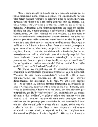 “Era o nome escrito na tira de papel, o nome da mulher que se
tinha encontrado morta, alguns dias antes, em Omaha, morta por um
tiro; porém naquele momento se ignorava ainda se aquela morte era
devida a um suicídio ou a um crime cometido por seu marido. Ela
tinha morado em Cleveland e conhecera à senhora que escreveu a
pergunta. O desenlace desta história encontrará seu lugar em ocasião
ulterior; por ora, o ponto essencial é saber como o médium pôde ter
conhecimento dos fatos contidos em sua resposta. Ele não abriu o
rolo; desconhecia os acontecimentos de que se tratava; nenhuma das
pessoas presentes sabia que nome estava escrito na tira de papel. E
entretanto esse fenômeno se produziu imediatamente, desde que o
médium levou à fronte a tira enrolada, O nome era exato; a resposta,
quer tenha sido ou não exata, era precisa e oportuna; e, no dia
seguinte, Laner, o marido, era detido sob a incriminação de ter
assassinado sua mulher. Não havia conhecimento algum prévio dos
fatos, nenhuma conivência, nenhuma adivinhação ou leitura de
pensamento. Qual era, pois, a força inteligente que se manifestou?
Foi o Espírito da mulher assassinada? Foi um outro? Mas então
qual?” (Extrato do “Cleveland Plaindealer”.)
     Na prática do magnetismo ou do sonambulismo espiritico,
encontram-se experiências análogas à precedente: veja-se Cahagnet,
“Arcanos da vida futura desvendados”, tomos II e III, e mais
particularmente as experiências de evocação de pessoas
desconhecidas dos assistentes (t. II, págs. 98, 245). Nas páginas
167-187 do tomo III, lemos a narração interessante da evocação do
abade Almignana, relativamente a uma questão de dinheiro, com
todos os pormenores e documentos em apoio. Em uma brochura que
ele publicou em 1858 (?) sob o título “Do Sonambulismo, das mesas
girantes e dos médiuns”, o próprio refere este mesmo caso em
resumo e faz também menção de uma outra evocação que se
realizou em sua presença, por intermédio de uma sonâmbula à qual
ele só tinha comunicado o nome de um morto, nome que ela
conhecia por ter ouvido dizer e que perguntara unicamente
atendendo a essa sessão, e cujo dono lhe era completamente
desconhecido. (Veja-se “Revista Espírita”, 1889, na. 4 e 5, onde a
 