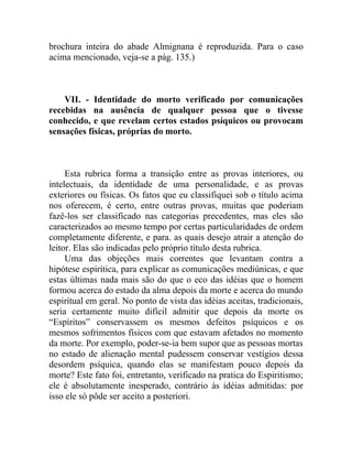 brochura inteira do abade Almignana é reproduzida. Para o caso
acima mencionado, veja-se a pág. 135.)



    VII. - Identidade do morto verificado por comunicações
recebidas na ausência de qualquer pessoa que o tivesse
conhecido, e que revelam certos estados psíquicos ou provocam
sensações físicas, próprias do morto.



     Esta rubrica forma a transição entre as provas interiores, ou
intelectuais, da identidade de uma personalidade, e as provas
exteriores ou físicas. Os fatos que eu classifiquei sob o título acima
nos oferecem, é certo, entre outras provas, muitas que poderiam
fazê-los ser classificado nas categorias precedentes, mas eles são
caracterizados ao mesmo tempo por certas particularidades de ordem
completamente diferente, e para. as quais desejo atrair a atenção do
leitor. Elas são indicadas pelo próprio título desta rubrica.
     Uma das objeções mais correntes que levantam contra a
hipótese espirítica, para explicar as comunicações mediúnicas, e que
estas últimas nada mais são do que o eco das idéias que o homem
formou acerca do estado da alma depois da morte e acerca do mundo
espiritual em geral. No ponto de vista das idéias aceitas, tradicionais,
seria certamente muito difícil admitir que depois da morte os
“Espíritos” conservassem os mesmos defeitos psíquicos e os
mesmos sofrimentos físicos com que estavam afetados no momento
da morte. Por exemplo, poder-se-ia bem supor que as pessoas mortas
no estado de alienação mental pudessem conservar vestígios dessa
desordem psíquica, quando elas se manifestam pouco depois da
morte? Este fato foi, entretanto, verificado na pratica do Espiritismo;
ele é absolutamente inesperado, contrário às idéias admitidas: por
isso ele só pôde ser aceito a posteriori.
 