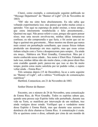 Citarei, como exemplo, a comunicação seguinte publicada no
“Message Department” do “Banner of Light” (24 de Novembro de
1883)
    “Oh! não me sinto bem absolutamente. Eu não sabia que
voltando experimentaria isso; mas parece que tenho muitas coisas a
aprender. Vim aqui na esperança de poder ensinar, a meus amigos
que estou inteiramente restabelecida e feliz presentemente...
Queimei-me aqui. Não posso referir o caso, porque não quero pensar
nisso; mas uma nuvem envolveu-me, minhas idéias tornaram-se
confusas; eu não compreendia o que fazia, e foi assim que caí no
fogo e queimei-me gravemente... Meus mestres me dizem que nunca
mais estarei em perturbação semelhante, que causas físicas tinham
produzido um desarranjo em meu espírito, mas que essas coisas
tinham relação com a Terra e desapareceram para sempre... Eu ainda
era moça... Habitava em West Grandby, Connecticut. Meu pai é
muito conhecido nessa cidade... Seu nome é Ebert Rice. Falando em
tudo isso, minhas idéias não são muito claras, e não posso dizer-lhes
com exatidão quando parti; parece-me que isso se deu há muito
tempo; porém estou muito satisfeita por ter podido voltar, e espero
voltar ainda. - Emma Rice.”
    Três semanas depois (15 de Dezembro), lia-se a carta seguinte
no “Banner of Light”, sob a rubrica “Verificação de comunicações
espiríticas”
    Hartford, Connecticut, em 21 de Novembro de 1883.

    Senhor Diretor do Banner:

    Encontro, em o número de 24 de Novembro, uma comunicação
de Emma Rice, de West Grandby. Todos os espíritas sabem que,
quando uma pessoa cujo Espírito tinha sido perturbado, durante sua
vida na Terra, se manifesta por intervenção de um médium, traz
ainda vestígios desse estado. Verifiquei que o verdadeiro nome
desse Espírito é Emma Ruick, mas que durante seus acessos de
demência ele dizia chamar-se Emma Rice. A comunicação é exata.
Ela se queimou como o disse, saltando por cima de um montão de
 
