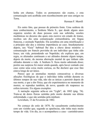 lenha em chamas. Todos os pormenores são exatos, e esta
comunicação será acolhida com reconhecimento por seus amigos na
Terra.
                                             Herman F. Merrill

    Eis outro fato, que possuo de primeira fonte. Uma senhora de
meu conhecimento, a Senhora Maria S., que desde alguns anos
organiza sessões de duas pessoas com sua sobrinha, sessões
mediúnicas no decurso das quais esta escreve em estado de transe,
recebeu um dia uma comunicação extraordinária, em língua
francesa, e assinada Napoleão. Ela acreditou em uma mistificação e
a princípio não deu a mínima importância ao caso. Imediatamente
depois, seu “Guia” habitual lhe deu a chave desse mistério: a
comunicação em francês provinha de um indivíduo que tinha sido
louco, em vida, pretendendo ser Napoleão; ele explicou que, em
regra, os alienados continuam a ser afetados durante algum tempo,
depois da morte, da mesma aberração mental de que tinham sido
afetados durante a vida. A Senhora S. ficou muito admirada disso;
porém sua surpresa foi maior ainda quando, após haver contado este
caso como uma coisa muito curiosa, eu lhe declarei que esse fato
estava longe de ser único.
    Parece que as anomalias mentais consecutivas a diversas
afecções fisiológicas de que o indivíduo tinha sofrido durante os
últimos tempos de sua vida, não são as únicas a persistir depois de
sua morte, e que a dor física, que ele experimentava no momento de
morrer, se reproduz também, de novo, quando ele reaparece na
esfera terrestre. Eis alguns exemplos:
    A narração seguinte acha-se em “Light”, de 1882 (pág. 74).
Trata-se de dores físicas sentidas pelo morto durante sua última
enfermidade, e que são sentidas pela médium:
    Lewisham, 13 de Fevereiro de 1882.

   No começo do estio de 1879, fiz casualmente conhecimento
com um vizinho que, segundo as aparências, não tinha mais muito
tempo de vida. Um dia, eu o acompanhava a casa - caminhávamos
 