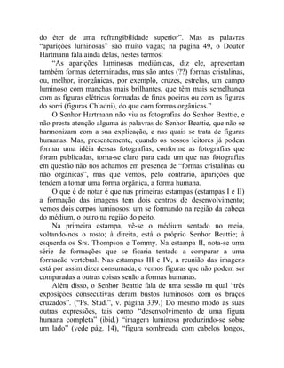 do éter de uma refrangibilidade superior”. Mas as palavras
“aparições luminosas” são muito vagas; na página 49, o Doutor
Hartmann fala ainda delas, nestes termos:
     “As aparições luminosas mediúnicas, diz ele, apresentam
também formas determinadas, mas são antes (??) formas cristalinas,
ou, melhor, inorgânicas, por exemplo, cruzes, estrelas, um campo
luminoso com manchas mais brilhantes, que têm mais semelhança
com as figuras elétricas formadas de finas poeiras ou com as figuras
do sorri (figuras Chladni), do que com formas orgânicas.”
     O Senhor Hartmann não viu as fotografias do Senhor Beattie, e
não presta atenção alguma às palavras do Senhor Beattie, que não se
harmonizam com a sua explicação, e nas quais se trata de figuras
humanas. Mas, presentemente, quando os nossos leitores já podem
formar uma idéia dessas fotografias, conforme as fotografias que
foram publicadas, torna-se claro para cada um que nas fotografias
em questão não nos achamos em presença de “formas cristalinas ou
não orgânicas”, mas que vemos, pelo contrário, aparições que
tendem a tomar uma forma orgânica, a forma humana.
     O que é de notar é que nas primeiras estampas (estampas I e II)
a formação das imagens tem dois centros de desenvolvimento;
vemos dois corpos luminosos: um se formando na região da cabeça
do médium, o outro na região do peito.
     Na primeira estampa, vê-se o médium sentado no meio,
voltando-nos o rosto; à direita, está o próprio Senhor Beattie; à
esquerda os Srs. Thompson e Tommy. Na estampa II, nota-se uma
série de formações que se ficaria tentado a comparar a uma
formação vertebral. Nas estampas III e IV, a reunião das imagens
está por assim dizer consumada, e vemos figuras que não podem ser
comparadas a outras coisas senão a formas humanas.
     Além disso, o Senhor Beattie fala de uma sessão na qual “três
exposições consecutivas deram bustos luminosos com os braços
cruzados”. (“Ps. Stud.”, v. página 339.) Do mesmo modo as suas
outras expressões, tais como “desenvolvimento de uma figura
humana completa” (ibid.) “imagem luminosa produzindo-se sobre
um lado” (vede pág. 14), “figura sombreada com cabelos longos,
 