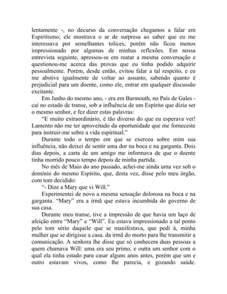lentamente -, no decurso da conversação chegamos a falar em
Espiritismo; ele mostrava o ar de surpresa ao saber que eu me
interessava por semelhantes tolices, porém não ficou menos
impressionado por algumas de minhas reflexões. Em nossa
entrevista seguinte, apressou-se em reatar a mesma conversação e
questionou-me acerca das provas que eu tinha podido adquirir
pessoalmente. Porém, desde então, evitou falar a tal respeito, e eu
me abstive igualmente de voltar ao assunto, sabendo quanto é
prejudicial para um doente, como ele, entrar em qualquer discussão
excitante.
     Em Junho do mesmo ano, - era em Barmouth, no País de Gales -
caí no estado de transe, sob a influência de um Espírito que dizia ser
o mesmo senhor, e fez dizer estas palavras:
     “E muito extraordinário, é tão diverso do que eu esperava ver!
Lamento não me ter aproveitado da oportunidade que me forneceste
para instruir-me sobre a vida espiritual.”
     Durante todo o tempo em que se exerceu sobre mim sua
influência, não deixei de sentir uma dor na boca e na garganta. Dois
dias depois, a carta de um amigo me informava de que o doente
tinha morrido pouco tempo depois de minha partida.
     No mês de Maio do ano passado, achei-me ainda uma vez sob o
domínio do mesmo Espírito, que, desta vez, disse pelo meu órgão,
com tom decidido:
     “- Dize a Mary que vi Will.”
     Experimentei de novo a mesma sensação dolorosa na boca e na
garganta. “Mary” era a irmã que estava incumbida do governo de
sua casa.
     Durante meu transe, tive a impressão de que havia um laço de
afeição entre “Mary” e “Will”. Eu estava impressionado a tal ponto
pelo tom sério daquele que se manifestava, que pedi à, minha
mulher que se dirigisse a casa. da irmã do morto para lhe transmitir a
comunicação. A senhora lhe disse que só conhecera duas pessoas a
quem chamava Will: uma era seu primo, e outra um senhor com o
qual ela tinha estado para casar alguns anos antes, porém que um e
outro estavam vivos, como lhe parecia, e gozando saúde.
 