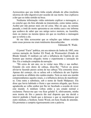 Acrescentou que seu irmão tinha estado afetado de aftas (moléstia
ulcerosa do tubo digestivo) por ocasião de sua morte. Isso explicava
a dor que eu tinha sentido na boca.
    Nenhuma informação vinha entretanto explicar a mensagem, e
eu conclui que ela fora alterada na transmissão, como tantas outras,
Acabei por não pensar mais em tal coisa. Mas eis que, na semana
passada, a irmã do morto apresenta-se em minha casa e me informa
que acabava de saber que seu antigo noivo morrera, na Austrália,
mais ou menos na mesma época em que eu recebera a mensagem
que se referia a ele.
    Só me falta acrescentar que as relações que tinham existido
entre essas pessoas me eram totalmente desconhecidas.
                                               Edmundo W. Wade.

     O jornal “Facts” publica, em seu número de Junho de 1885, uma
curiosa narração do Senhor Eli Pond, de Woonsocket (Estado de
Rhode Island). O médium cai sob a influência do Espírito de um
homem que morreu afogado; treme e experimenta a sensação do
frio. Eis a tradução completa da narração:
     “Há cerca de um ano, eu ia visitar meu filho e sua mulher.
Estando ela com dores de cabeça, disse-lhe: “Talvez eu possa
aliviar-te fazendo passes acima de tua cabeça.”Ela consentiu nisso.
Apenas dei começo, ela se achou sob a influência de um Espírito
que recorria ao alfabeto dos surdos-mudos. Nem eu nem seu marido
compreendíamos aqueles sinais, e a influência deixou de manifestar-
se. Uma outra a substituiu, sob o nome de Sarah Makpeace. Ela
disse que havia habitado o Oeste e que morrera afogada, que ficava
agradecida ao velho senhor por lhe ter facultado a ocasião de rever
este mundo. A médium voltou então a seu estado normal e
exclamou: Parece-me que vou ficar gelada! E, efetivamente, minha
nora tremia de frio e parecia tão mal disposta que me decidi a
intervir pedindo à Sarah que a deixasse e que se manifestasse por
outro médium, a Senhora Anníe Wood, em hora fixada de antemão.
Ela prometeu e cumpriu rigorosamente com a palavra.
 