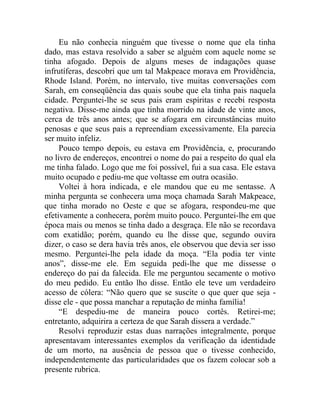 Eu não conhecia ninguém que tivesse o nome que ela tinha
dado, mas estava resolvido a saber se alguém com aquele nome se
tinha afogado. Depois de alguns meses de indagações quase
infrutíferas, descobri que um tal Makpeace morava em Providência,
Rhode Island. Porém, no intervalo, tive muitas conversações com
Sarah, em conseqüência das quais soube que ela tinha pais naquela
cidade. Perguntei-lhe se seus pais eram espíritas e recebi resposta
negativa. Disse-me ainda que tinha morrido na idade de vinte anos,
cerca de três anos antes; que se afogara em circunstâncias muito
penosas e que seus pais a repreendiam excessivamente. Ela parecia
ser muito infeliz.
     Pouco tempo depois, eu estava em Providência, e, procurando
no livro de endereços, encontrei o nome do pai a respeito do qual ela
me tinha falado. Logo que me foi possível, fui a sua casa. Ele estava
muito ocupado e pediu-me que voltasse em outra ocasião.
     Voltei à hora indicada, e ele mandou que eu me sentasse. A
minha pergunta se conhecera uma moça chamada Sarah Makpeace,
que tinha morado no Oeste e que se afogara, respondeu-me que
efetivamente a conhecera, porém muito pouco. Perguntei-lhe em que
época mais ou menos se tinha dado a desgraça. Ele não se recordava
com exatidão; porém, quando eu lhe disse que, segundo ouvira
dizer, o caso se dera havia três anos, ele observou que devia ser isso
mesmo. Perguntei-lhe pela idade da moça. “Ela podia ter vinte
anos”, disse-me ele. Em seguida pedi-lhe que me dissesse o
endereço do pai da falecida. Ele me perguntou secamente o motivo
do meu pedido. Eu então lho disse. Então ele teve um verdadeiro
acesso de cólera: “Não quero que se suscite o que quer que seja -
disse ele - que possa manchar a reputação de minha família!
     “E despediu-me de maneira pouco cortês. Retirei-me;
entretanto, adquirira a certeza de que Sarah dissera a verdade.”
     Resolvi reproduzir estas duas narrações integralmente, porque
apresentavam interessantes exemplos da verificação da identidade
de um morto, na ausência de pessoa que o tivesse conhecido,
independentemente das particularidades que os fazem colocar sob a
presente rubrica.
 