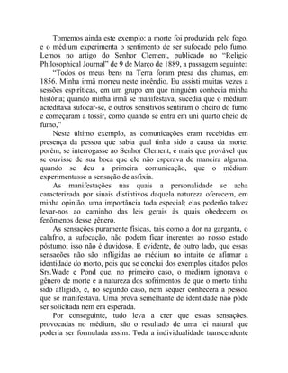 Tomemos ainda este exemplo: a morte foi produzida pelo fogo,
e o médium experimenta o sentimento de ser sufocado pelo fumo.
Lemos no artigo do Senhor Clement, publicado no “Religio
Philosophical Journal” de 9 de Março de 1889, a passagem seguinte:
     “Todos os meus bens na Terra foram presa das chamas, em
1856. Minha irmã morreu neste incêndio. Eu assisti muitas vezes a
sessões espiríticas, em um grupo em que ninguém conhecia minha
história; quando minha irmã se manifestava, sucedia que o médium
acreditava sufocar-se, e outros sensitivos sentiram o cheiro do fumo
e começaram a tossir, como quando se entra em uni quarto cheio de
fumo,”
     Neste último exemplo, as comunicações eram recebidas em
presença da pessoa que sabia qual tinha sido a causa da morte;
porém, se interrogasse ao Senhor Clement, é mais que provável que
se ouvisse de sua boca que ele não esperava de maneira alguma,
quando se deu a primeira comunicação, que o médium
experimentasse a sensação de asfixia.
     As manifestações nas quais a personalidade se acha
caracterizada por sinais distintivos daquela natureza oferecem, em
minha opinião, uma importância toda especial; elas poderão talvez
levar-nos ao caminho das leis gerais às quais obedecem os
fenômenos desse gênero.
     As sensações puramente físicas, tais como a dor na garganta, o
calafrio, a sufocação, não podem ficar inerentes ao nosso estado
póstumo; isso não é duvidoso. E evidente, de outro lado, que essas
sensações não são infligidas ao médium no intuito de afirmar a
identidade do morto, pois que se conclui dos exemplos citados pelos
Srs.Wade e Pond que, no primeiro caso, o médium ignorava o
gênero de morte e a natureza dos sofrimentos de que o morto tinha
sido afligido, e, no segundo caso, nem sequer conhecera a pessoa
que se manifestava. Uma prova semelhante de identidade não pôde
ser solicitada nem era esperada.
     Por conseguinte, tudo leva a crer que essas sensações,
provocadas no médium, são o resultado de uma lei natural que
poderia ser formulada assim: Toda a individualidade transcendente
 