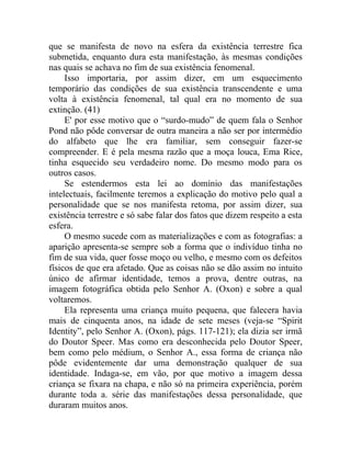 que se manifesta de novo na esfera da existência terrestre fica
submetida, enquanto dura esta manifestação, às mesmas condições
nas quais se achava no fim de sua existência fenomenal.
     Isso importaria, por assim dizer, em um esquecimento
temporário das condições de sua existência transcendente e uma
volta à existência fenomenal, tal qual era no momento de sua
extinção. (41)
     E' por esse motivo que o “surdo-mudo” de quem fala o Senhor
Pond não pôde conversar de outra maneira a não ser por intermédio
do alfabeto que lhe era familiar, sem conseguir fazer-se
compreender. E é pela mesma razão que a moça louca, Ema Rice,
tinha esquecido seu verdadeiro nome. Do mesmo modo para os
outros casos.
     Se estendermos esta lei ao domínio das manifestações
intelectuais, facilmente teremos a explicação do motivo pelo qual a
personalidade que se nos manifesta retoma, por assim dizer, sua
existência terrestre e só sabe falar dos fatos que dizem respeito a esta
esfera.
     O mesmo sucede com as materializações e com as fotografias: a
aparição apresenta-se sempre sob a forma que o indivíduo tinha no
fim de sua vida, quer fosse moço ou velho, e mesmo com os defeitos
físicos de que era afetado. Que as coisas não se dão assim no intuito
único de afirmar identidade, temos a prova, dentre outras, na
imagem fotográfica obtida pelo Senhor A. (Oxon) e sobre a qual
voltaremos.
     Ela representa uma criança muito pequena, que falecera havia
mais de cinquenta anos, na idade de sete meses (veja-se “Spirit
Identity”, pelo Senhor A. (Oxon), págs. 117-121); ela dizia ser irmã
do Doutor Speer. Mas como era desconhecida pelo Doutor Speer,
bem como pelo médium, o Senhor A., essa forma de criança não
pôde evidentemente dar uma demonstração qualquer de sua
identidade. Indaga-se, em vão, por que motivo a imagem dessa
criança se fixara na chapa, e não só na primeira experiência, porém
durante toda a. série das manifestações dessa personalidade, que
duraram muitos anos.
 