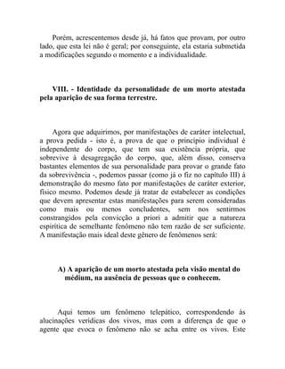 Porém, acrescentemos desde já, há fatos que provam, por outro
lado, que esta lei não é geral; por conseguinte, ela estaria submetida
a modificações segundo o momento e a individualidade.



    VIII. - Identidade da personalidade de um morto atestada
pela aparição de sua forma terrestre.



     Agora que adquirimos, por manifestações de caráter intelectual,
a prova pedida - isto é, a prova de que o princípio individual é
independente do corpo, que tem sua existência própria, que
sobrevive à desagregação do corpo, que, além disso, conserva
bastantes elementos de sua personalidade para provar o grande fato
da sobrevivência -, podemos passar (como já o fiz no capítulo III) à
demonstração do mesmo fato por manifestações de caráter exterior,
físico mesmo. Podemos desde já tratar de estabelecer as condições
que devem apresentar estas manifestações para serem consideradas
como mais ou menos concludentes, sem nos sentirmos
constrangidos pela convicção a priori a admitir que a natureza
espirítica de semelhante fenômeno não tem razão de ser suficiente.
A manifestação mais ideal deste gênero de fenômenos será:



      A) A aparição de um morto atestada pela visão mental do
        médium, na ausência de pessoas que o conhecem.



      Aqui temos um fenômeno telepático, correspondendo às
alucinações verídicas dos vivos, mas com a diferença de que o
agente que evoca o fenômeno não se acha entre os vivos. Este
 