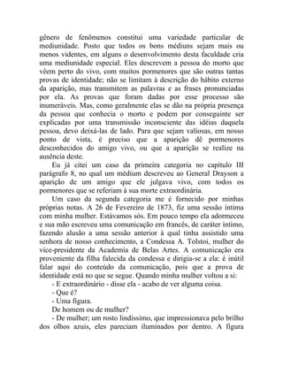 gênero de fenômenos constitui uma variedade particular de
mediunidade. Posto que todos os bons médiuns sejam mais ou
menos videntes, em alguns o desenvolvimento desta faculdade cria
uma mediunidade especial. Eles descrevem a pessoa do morto que
vêem perto do vivo, com muitos pormenores que são outras tantas
provas de identidade; não se limitam à descrição do hábito externo
da aparição, mas transmitem as palavras e as frases pronunciadas
por ela. As provas que foram dadas por esse processo são
inumeráveis. Mas, como geralmente elas se dão na própria presença
da pessoa que conhecia o morto e podem por conseguinte ser
explicadas por uma transmissão inconsciente das idéias daquela
pessoa, devo deixá-las de lado. Para que sejam valiosas, em nosso
ponto de vista, é preciso que a aparição dê pormenores
desconhecidos do amigo vivo, ou que a aparição se realize na
ausência deste.
     Eu já citei um caso da primeira categoria no capítulo III
parágrafo 8, no qual um médium descreveu ao General Drayson a
aparição de um amigo que ele julgava vivo, com todos os
pormenores que se referiam à sua morte extraordinária.
     Um caso da segunda categoria me é fornecido por minhas
próprias notas. A 26 de Fevereiro de 1873, fiz uma sessão íntima
com minha mulher. Estávamos sós. Em pouco tempo ela adormeceu
e sua mão escreveu uma comunicação em francês, de caráter íntimo,
fazendo alusão a uma sessão anterior à qual tinha assistido uma
senhora de nosso conhecimento, a Condessa A. Tolstoi, mulher do
vice-presidente da Academia de Belas Artes. A comunicação era
proveniente da filha falecida da condessa e dirigia-se a ela: é inútil
falar aqui do conteúdo da comunicação, pois que a prova de
identidade está no que se segue. Quando minha mulher voltou a si:
     - E extraordinário - disse ela - acabo de ver alguma coisa.
     - Que é?
     - Uma figura.
     De homem ou de mulher?
     - De mulher; um rosto lindíssimo, que impressionava pelo brilho
dos olhos azuis, eles pareciam iluminados por dentro. A figura
 