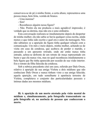 conservava-se de pé à minha frente, a certa altura; representava uma
pessoa moça, bem feita, vestida de branco.
     - Uma morena?
     - Sim!
     - Reconheces alguém nessa figura?
     - Não. Porém ela me produziu a mais agradável impressão; é
verdade que eu dormia, mas não era o sono ordinário.
     Esta conversação realizara-se imediatamente depois do despertar
de minha mulher; ela não sabia se havia qualquer coisa escrita, ainda
menos o que tinha sido escrito e qual era o autor da mensagem. Nós
não sabíamos se a aparição da figura tinha qualquer relação com a
comunicação. Um mês e meio depois, minha mulher, achando-se de
visita em casa da condessa, que acabava de perder o marido, e
passando a um aposento retirado, onde até então nunca tinha
entrado, achou-se defronte de um retrato de moça representado em
busto e que ela nunca vira, mas no qual reconheceu imediatamente a
bela figura que lhe tinha aparecido por ocasião de sua visão interior.
Era o retrato da filha falecida da condessa.
     Sob a rubrica precedente citei um caso, referido por Dale Owen,
relativo à aparição de sua amiga Violeta a dois médiuns que não
conheciam Dale Owen e nunca tinham visto a sua amiga falecida;
aquela aparição, em tudo semelhante à aparência terrestre de
Violeta, completava o conjunto das particularidades pessoais e
íntimas dadas aos mesmos médiuns.



    B) A aparição de um morto atestada pela visão mental do
médium e, simultaneamente, pela fotografia transcendente ou
pela fotografia só, na ausência de pessoas que conheceram o
morto.
 