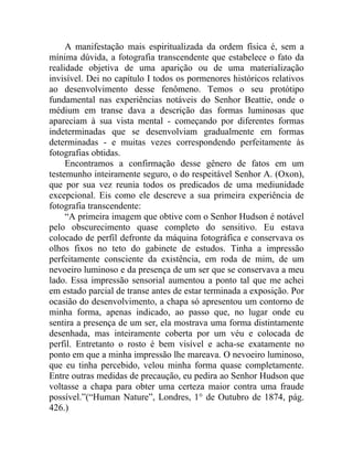 A manifestação mais espiritualizada da ordem física é, sem a
mínima dúvida, a fotografia transcendente que estabelece o fato da
realidade objetiva de uma aparição ou de uma materialização
invisível. Dei no capítulo I todos os pormenores históricos relativos
ao desenvolvimento desse fenômeno. Temos o seu protótipo
fundamental nas experiências notáveis do Senhor Beattie, onde o
médium em transe dava a descrição das formas luminosas que
apareciam à sua vista mental - começando por diferentes formas
indeterminadas que se desenvolviam gradualmente em formas
determinadas - e muitas vezes correspondendo perfeitamente às
fotografias obtidas.
     Encontramos a confirmação desse gênero de fatos em um
testemunho inteiramente seguro, o do respeitável Senhor A. (Oxon),
que por sua vez reunia todos os predicados de uma mediunidade
excepcional. Eis como ele descreve a sua primeira experiência de
fotografia transcendente:
     “A primeira imagem que obtive com o Senhor Hudson é notável
pelo obscurecimento quase completo do sensitivo. Eu estava
colocado de perfil defronte da máquina fotográfica e conservava os
olhos fixos no teto do gabinete de estudos. Tinha a impressão
perfeitamente consciente da existência, em roda de mim, de um
nevoeiro luminoso e da presença de um ser que se conservava a meu
lado. Essa impressão sensorial aumentou a ponto tal que me achei
em estado parcial de transe antes de estar terminada a exposição. Por
ocasião do desenvolvimento, a chapa só apresentou um contorno de
minha forma, apenas indicado, ao passo que, no lugar onde eu
sentira a presença de um ser, ela mostrava uma forma distintamente
desenhada, mas inteiramente coberta por um véu e colocada de
perfil. Entretanto o rosto é bem visível e acha-se exatamente no
ponto em que a minha impressão lhe mareava. O nevoeiro luminoso,
que eu tinha percebido, velou minha forma quase completamente.
Entre outras medidas de precaução, eu pedira ao Senhor Hudson que
voltasse a chapa para obter uma certeza maior contra uma fraude
possível.”(“Human Nature”, Londres, 1° de Outubro de 1874, pág.
426.)
 