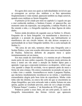 Eis agora dois casos nos quais as individualidades invisíveis que
se consagram ao serviço dos. médiuns e se lhes apresentam
freqüentemente à visão mental, aparecem também na chapa sensível,
quando esses médiuns se fazem fotografar.
     O primeiro já foi citado por mim no capítulo I; é aquele em que
a mui conhecida médium, a Senhora Conant, vê aparecer-lhe, um
momento antes da exposição, sua amiguinha, a indiana Wash-ti; ela
lhe estende a mão, e a fotografia reproduz as duas figuras de mãos
dadas.
     Somos ainda devedores do segundo caso ao Senhor A. (Oxon).
Enquanto ele se fazia fotografar, viu mentalmente e descreveu a
aparição e a posição da pequena Paulina, que habitualmente se
manifestava em seu círculo intimo; ela não deixou escapar-se a
oportunidade de se fazer fotografar também. Eis a curta narração do
Senhor A.:
     “Há cerca de um mês, tentamos obter uma fotografia com o
Senhor Parkes, e por esta ocasião obtivemos uma nova manifestação
de Paulina. Sentei-me defronte de pequena mesa e quase
instantaneamente caí em transe.
     Em meu estado de clarividência, vi a menina em pé e flutuando
muito perto de meu ombro esquerdo. Ela parecia muito próxima da
mesa e tentei em vão atrair a atenção do Senhor Speer para a
aparição. Logo que a exposição terminou e eu despertei,. referi o que
vira; quando a chapa foi revelada, viu-se aparecer perto da mesa a
forma de uma criança. Ela estava exatamente na posição em que eu
a tinha visto e sentido. Assemelhava-se muito à pequena Paulina,
que declarou imediatamente reconhecer-se no retrato, e manifestou
extraordinária alegria pelo bom êxito da experiência. Minha visão
tinha sido tão distinta, eu estava tão certo do que se encontraria na
chapa fotográfica, que teria arriscado toda a minha fortuna em uma
aposta, quanto ao resultado previsto, antes de ver a chapa revelada.
“(“Human Nature”, Londres, 1° de Setembro de 1874, pág. 397.)
     Podem-se juntar a esses fatos, até um certo ponto, os casos de
fotografia transcendente das formas visíveis que aparecem
 