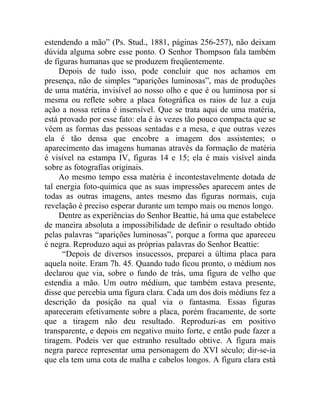 estendendo a mão” (Ps. Stud., 1881, páginas 256-257), não deixam
dúvida alguma sobre esse ponto. O Senhor Thompson fala também
de figuras humanas que se produzem freqüentemente.
     Depois de tudo isso, pode concluir que nos achamos em
presença, não de simples “aparições luminosas”, mas de produções
de uma matéria, invisível ao nosso olho e que é ou luminosa por si
mesma ou reflete sobre a placa fotográfica os raios de luz a cuja
ação a nossa retina é insensível. Que se trata aqui de uma matéria,
está provado por esse fato: ela é às vezes tão pouco compacta que se
vêem as formas das pessoas sentadas e a mesa, e que outras vezes
ela é tão densa que encobre a imagem dos assistentes; o
aparecimento das imagens humanas através da formação de matéria
é visível na estampa IV, figuras 14 e 15; ela é mais visível ainda
sobre as fotografias originais.
     Ao mesmo tempo essa matéria é incontestavelmente dotada de
tal energia foto-química que as suas impressões aparecem antes de
todas as outras imagens, antes mesmo das figuras normais, cuja
revelação é preciso esperar durante um tempo mais ou menos longo.
     Dentre as experiências do Senhor Beattie, há uma que estabelece
de maneira absoluta a impossibilidade de definir o resultado obtido
pelas palavras “aparições luminosas”, porque a forma que apareceu
é negra. Reproduzo aqui as próprias palavras do Senhor Beattie:
      “Depois de diversos insucessos, preparei a última placa para
aquela noite. Eram 7h. 45. Quando tudo ficou pronto, o médium nos
declarou que via, sobre o fundo de trás, uma figura de velho que
estendia a mão. Um outro médium, que também estava presente,
disse que percebia uma figura clara. Cada um dos dois médiuns fez a
descrição da posição na qual via o fantasma. Essas figuras
apareceram efetivamente sobre a placa, porém fracamente, de sorte
que a tiragem não deu resultado. Reproduzi-as em positivo
transparente, e depois em negativo muito forte, e então pude fazer a
tiragem. Podeis ver que estranho resultado obtive. A figura mais
negra parece representar uma personagem do XVI século; dir-se-ia
que ela tem uma cota de malha e cabelos longos. A figura clara está
 
