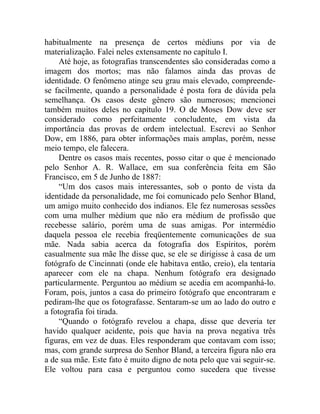 habitualmente na presença de certos médiuns por via de
materialização. Falei neles extensamente no capítulo I.
     Até hoje, as fotografias transcendentes são consideradas como a
imagem dos mortos; mas não falamos ainda das provas de
identidade. O fenômeno atinge seu grau mais elevado, compreende-
se facilmente, quando a personalidade é posta fora de dúvida pela
semelhança. Os casos deste gênero são numerosos; mencionei
também muitos deles no capítulo 19. O de Moses Dow deve ser
considerado como perfeitamente concludente, em vista da
importância das provas de ordem intelectual. Escrevi ao Senhor
Dow, em 1886, para obter informações mais amplas, porém, nesse
meio tempo, ele falecera.
     Dentre os casos mais recentes, posso citar o que é mencionado
pelo Senhor A. R. Wallace, em sua conferência feita em São
Francisco, em 5 de Junho de 1887:
     “Um dos casos mais interessantes, sob o ponto de vista da
identidade da personalidade, me foi comunicado pelo Senhor Bland,
um amigo muito conhecido dos indianos. Ele fez numerosas sessões
com uma mulher médium que não era médium de profissão que
recebesse salário, porém uma de suas amigas. Por intermédio
daquela pessoa ele recebia freqüentemente comunicações de sua
mãe. Nada sabia acerca da fotografia dos Espíritos, porém
casualmente sua mãe lhe disse que, se ele se dirigisse à casa de um
fotógrafo de Cincinnati (onde ele habitava então, creio), ela tentaria
aparecer com ele na chapa. Nenhum fotógrafo era designado
particularmente. Perguntou ao médium se acedia em acompanhá-lo.
Foram, pois, juntos a casa do primeiro fotógrafo que encontraram e
pediram-lhe que os fotografasse. Sentaram-se um ao lado do outro e
a fotografia foi tirada.
     “Quando o fotógrafo revelou a chapa, disse que deveria ter
havido qualquer acidente, pois que havia na prova negativa três
figuras, em vez de duas. Eles responderam que contavam com isso;
mas, com grande surpresa do Senhor Bland, a terceira figura não era
a de sua mãe. Este fato é muito digno de nota pelo que vai seguir-se.
Ele voltou para casa e perguntou como sucedera que tivesse
 