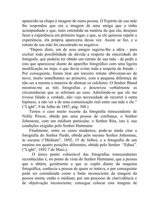 aparecido na chapa à imagem de outra pessoa. O Espírito de sua mãe
lhe respondeu que era a imagem de uma amiga que a tinha
acompanhado e que, mais entendida na matéria do que ela, desejara
fazer a experiência em primeiro lugar, e que, se ele quisesse repetir a
experiência, ela própria apareceria dessa vez. Assim se fez, e o
retrato de sua mãe foi encontrado no negativo.
     “Depois disto, um de seus amigos sugeriu-lhe a idéia - para
excluir toda possibilidade de dúvida a respeito da sinceridade do
fotógrafo, que poderia ter obtido um retrato de sua mãe - de pedir a
esta que aparecesse diante do aparelho fotográfico com uma ligeira
modificação no trajo, o que devia evitar toda a suspeita de fraude. -
Por conseguinte, foram tirar um terceiro retrato obtiveram-no de
novo, muito semelhantes ao primeiro, com a pequena diferença de
não ser a mesma a maneira de abotoar os colchetes. O Senhor Bland
mostrou-me as três fotografias e descreveu verbalmente as
circunstâncias que se referiam ao caso. Admitindo-se que ele me
tivesse falado a verdade, não vejo necessidade de recorrer à outra
hipótese, a não ser a de uma comunicação real entre sua mãe e ele.”
(“Light”, 9 de Julho de 1887, pág. 308.)
     Temos o caso muito recente da fotografia transcendente de
Nellie Power, obtida por uma pessoa de confiança, o Senhor
Johnstone, com um médium particular, o Senhor Rita, isto é, nas
condições exigidas pelo Senhor Hartmann.
     Finalmente, entre os casos modernos, pode-se ainda citar a
fotografia do Senhor Pardo, obtida pelo mesmo Senhor Johnstone,
às escuras (“Médium”, 1892, 15 de Julho), e a fotografia de um
menino em quatro posições diferentes, obtida pelo Senhor “Edina”.
(“Light”, 1892 7 de Maio.).
       O único ponto vulnerável das fotografias transcendentes
reconhecidas é, no ponto de vista do Senhor Hartmann, que a pessoa
que a obtém, geralmente a que se expõe diante da maquina
fotográfica, conhecia a pessoa de quem se tratava, e por conseguinte
pode ser considerada como a fonte inconsciente da imagem da
pessoa morta; então o médium, por um processo de clarividência e
de objetivação inconsciente, consegue colocar esta imagem de
 