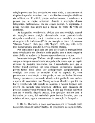 criação própria no foco desejado; ou antes ainda, o pensamento só
da primeira produz tudo isso com o auxilio das emanações fluídicas
do médium, etc. E' difícil, porque, ordinariamente, o médium e a
pessoa que se expõe acham-se, durante a execução dessas
fotografias, perfeitamente em seu estado normal. A explicação é
pouco racional, mas enfim não é ilógica no ponto de vista do
animismo.
    As fotografias reconhecidas, obtidas com uma condição mental
de inspeção (uma posição determinada, uma particularidade
desejada mentalmente,. etc.), constituem uma variedade preciosa
desse gênero de fenômenos (Vede por exemplo os casos referidos no
“Human Nature”, 1874, pág. 394; “Light”, 1885, pág. 240, etc.);
mas evidentemente elas dão motivo à mesma objeção.
    Por conseguinte, para que um caso de fotografia transcendente
fosse concludente em absoluto, seria preciso que a prova negativa
fosse obtida na ausência de Pessoas que conheceram o morto.
    No caso citado por Wallace, nós já temos a prova de que não é
sempre a imagem mentalmente desejada pela pessoa que se expõe
defronte da máquina fotográfica que é reproduzida, pois que o
Senhor Bland esperava ver uma imagem inteiramente diversa;
porém temos ainda casos que correspondem completamente à
condição que acabo de enunciar. Citei no capítulo 1°, com
pormenores e reprodução da fotografia, o caso do Senhor Bronson
Murray, que obteve em casa de Mumler a fotografia de uma mulher
a quem não conheciam nem Murray nem os Mumler e que foi em
breve reconhecida pelo marido da senhora, o Senhor Bonner; este
obteve em seguida uma fotografia idêntica, com mudança de
posição, segundo uma promessa feita, e sem que Mumler soubesse
que era o marido daquela pessoa. Sua aparição, mesmo com a
indicação do nome, foi assinalada pelo Senhor Mumler, que era
médium vidente, alguns minutos antes da execução da fotografia.

    O Dr. G. Thomson, a quem conhecemos por ter tomado parte
nas experiências do Senhor Beattie, dá testemunho do seguinte fato,
 