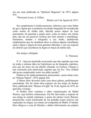 em sua carta publicada no “Spiritual Magazine” de 1873, página
475:
    "Worcester Lawn, 4, Clifton.
                                 Bristol, em 5 de Agosto de 1873.

     Em cumprimento à minha promessa, informo-o por estas linhas
de que a figura que se produziu em minha fotografia foi reconhecida
como retrato de minha mãe, falecida pouco depois do meu
nascimento, há quarenta e quatro anos; como eu nunca vira retrato
dela, não me era possível verificar por mim mesmo a semelhança.
Entretanto, mandei a fotografia a seu irmão, pedindo-lhe
simplesmente que me mandasse dizer se achava alguma semelhança
entre a figura e algum de meus parentes falecidos, e em sua resposta
ele afirmou que reconhecia na figura os traços de minha mãe.

    Seu amigo e obrigado:
                                                       G. Thomson.

     P. S. - Seja-me permitido acrescentar que não suponho que meu
tio tenha a mínima idéia do Espiritismo ou da fotografia espirítica,
pois que ele mora em um distrito afastado, na Escócia. Cheguei a
esta conclusão pela observação seguinte que ele fez: “Em verdade
não posso compreender como isso pôde suceder!”
     Podem-se ler ainda pormenores interessantes, acerca deste caso,
no “Human Nature”, 1874, página 426.
     A Moses Dow devemos outro caso desse gênero, perfeitamente
concludente. Ele foi muito bem exposto em um artigo do Senhor
Dow, publicado pelo “Banner of Light” de 14 de Agosto de 1875, do
qual dou o resumo:
     O Senhor Dow continua a obter comunicações de Mabel
Warren, cuja história conhecemos. Ela lhe fala muito a respeito de
sua amiga no mundo espiritual, a quem ela chama Lizzie Benson;
promete-lhe, como testemunho de sua gratidão (cujos motivos são
explicados no artigo), seu retrato em companhia de Mabel. O Senhor
Dow dirige-se a casa de Mumler e obtém efetivamente seu próprio
 